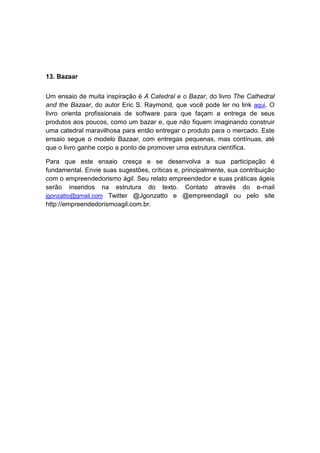 13. Bazaar


Um ensaio de muita inspiração é A Catedral e o Bazar, do livro The Cathedral
and the Bazaar, do autor Eric S. Raymond, que você pode ler no link aqui. O
livro orienta profissionais de software para que façam a entrega de seus
produtos aos poucos, como um bazar e, que não fiquem imaginando construir
uma catedral maravilhosa para então entregar o produto para o mercado. Este
ensaio segue o modelo Bazaar, com entregas pequenas, mas contínuas, até
que o livro ganhe corpo a ponto de promover uma estrutura científica.

Para que este ensaio cresça e se desenvolva a sua participação é
fundamental. Envie suas sugestões, críticas e, principalmente, sua contribuição
com o empreendedorismo ágil. Seu relato empreendedor e suas práticas ágeis
serão inseridos na estrutura do texto. Contato através do e-mail
jgonzatto@gmail.com Twitter @Jgonzatto e @empreendagil ou pelo site
http://empreendedorismoagil.com.br.
 