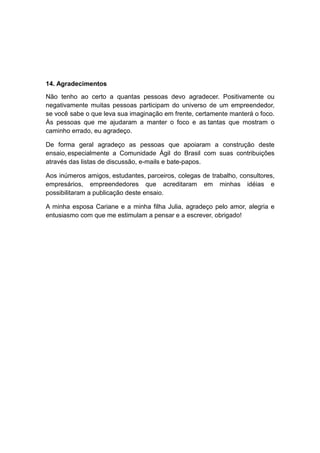 14. Agradecimentos

Não tenho ao certo a quantas pessoas devo agradecer. Positivamente ou
negativamente muitas pessoas participam do universo de um empreendedor,
se você sabe o que leva sua imaginação em frente, certamente manterá o foco.
Às pessoas que me ajudaram a manter o foco e as tantas que mostram o
caminho errado, eu agradeço.

De forma geral agradeço as pessoas que apoiaram a construção deste
ensaio, especialmente a Comunidade Ágil do Brasil com suas contribuições
através das listas de discussão, e-mails e bate-papos.

Aos inúmeros amigos, estudantes, parceiros, colegas de trabalho, consultores,
empresários, empreendedores que acreditaram em minhas idéias e
possibilitaram a publicação deste ensaio.

A minha esposa Cariane e a minha filha Julia, agradeço pelo amor, alegria e
entusiasmo com que me estimulam a pensar e a escrever, obrigado!
 