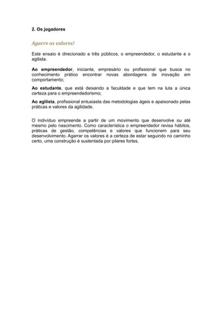 2. Os jogadores


Agarre os valores!
Este ensaio é direcionado a três públicos, o empreendedor, o estudante e o
agilista.

Ao empreendedor, iniciante, empresário ou profissional que busca no
conhecimento prático encontrar novas abordagens de inovação em
comportamento;
Ao estudante, que está deixando a faculdade e que tem na luta a única
certeza para o empreendedorismo;
Ao agilista, profissional entusiasta das metodologias ágeis e apaixonado pelas
práticas e valores da agilidade.


O indivíduo empreende a partir de um movimento que desenvolve ou até
mesmo pelo nascimento. Como característica o empreendedor revisa hábitos,
práticas de gestão, competências e valores que funcionem para seu
desenvolvimento. Agarrar os valores é a certeza de estar seguindo no caminho
certo, uma construção é sustentada por pilares fortes.
 