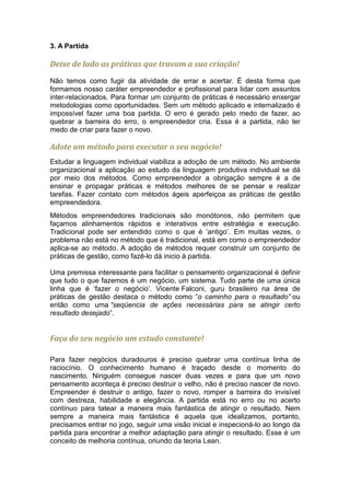 3. A Partida

Deixe de lado as práticas que travam a sua criação!
Não temos como fugir da atividade de errar e acertar. É desta forma que
formamos nosso caráter empreendedor e profissional para lidar com assuntos
inter-relacionados. Para formar um conjunto de práticas é necessário enxergar
metodologias como oportunidades. Sem um método aplicado e internalizado é
impossível fazer uma boa partida. O erro é gerado pelo medo de fazer, ao
quebrar a barreira do erro, o empreendedor cria. Essa é a partida, não ter
medo de criar para fazer o novo.

Adote um método para executar o seu negócio!
Estudar a linguagem individual viabiliza a adoção de um método. No ambiente
organizacional a aplicação ao estudo da linguagem produtiva individual se dá
por meio dos métodos. Como empreendedor a obrigação sempre é a de
ensinar e propagar práticas e métodos melhores de se pensar e realizar
tarefas. Fazer contato com métodos ágeis aperfeiçoa as práticas de gestão
empreendedora.
Métodos empreendedores tradicionais são monótonos, não permitem que
façamos alinhamentos rápidos e interativos entre estratégia e execução.
Tradicional pode ser entendido como o que é ‘antigo’. Em muitas vezes, o
problema não está no método que é tradicional, está em como o empreendedor
aplica-se ao método. A adoção de métodos requer construir um conjunto de
práticas de gestão, como fazê-lo dá inicio à partida.

Uma premissa interessante para facilitar o pensamento organizacional é definir
que tudo o que fazemos é um negócio, um sistema. Tudo parte de uma única
linha que é ‘fazer o negócio’. Vicente Falconi, guru brasileiro na área de
práticas de gestão destaca o método como “o caminho para o resultado” ou
então como uma “seqüencia de ações necessárias para se atingir certo
resultado desejado”.


Faça do seu negócio um estudo constante!

Para fazer negócios duradouros é preciso quebrar uma contínua linha de
raciocínio. O conhecimento humano é traçado desde o momento do
nascimento. Ninguém consegue nascer duas vezes e para que um novo
pensamento aconteça é preciso destruir o velho, não é preciso nascer de novo.
Empreender é destruir o antigo, fazer o novo, romper a barreira do invisível
com destreza, habilidade e elegância. A partida está no erro ou no acerto
contínuo para tatear a maneira mais fantástica de atingir o resultado. Nem
sempre a maneira mais fantástica é aquela que idealizamos, portanto,
precisamos entrar no jogo, seguir uma visão inicial e inspecioná-lo ao longo da
partida para encontrar a melhor adaptação para atingir o resultado. Esse é um
conceito de melhoria contínua, oriundo da teoria Lean.
 