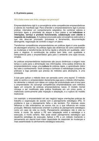 4. O primeiro passo


Vá à luta como um leão, ataque no pescoço!

Empreendedorismo ágil é a convergência entre competências empreendedoras
e valores do manifesto ágil. Para entender o empreendedorismo ágil é preciso
praticar, internalizar um comportamento adaptativo. Ao combinar valores e
princípios ágeis a prioridade de ataque e foco passa a ser indivíduos e
interações, serviço e produto funcionando, colaboração com cliente e
resposta às mudanças. A mudança provocada pela convergência está sobre o
que não deve ser priorizado: processos e ferramentas, documentação
abrangente, negociação de contrato e seguir um plano.
Transformar competências empreendedoras em práticas ágeis é uma questão
de abordagem empírica. As práticas ágeis são dinâmicas de como sistematizar
as mudanças e transformá-las de forma rápida e eficiente em qualidade, valor
para o negócio. A contribuição da prática bem feita, com qualidade e
transparência para o empreendedor gera para o ambiente uma ação enxuta,
simples.

As práticas empreendedoras tradicionais são pouco dinâmicas e exigem mais
tempo e custo para a alimentação das informações. Uma cadeia dinâmica de
empreendedorismo exige uma cultura de práticas ágeis, o aprendizado diário
faz valer o conhecimento. Você começa a conhecer a metodologia (conjunto de
práticas) e logo percebe que precisa de métodos para alicerçá-la, é uma
constante.

A luta para aplicar o método deve ser pensada como uma espiral. O método
está no centro e o empreendedor diariamente joga para o método informações.
Ao alimentar o método com idéias um código de produtividade vem à tona para
o empreendedor. Ao convergir competências empreendedoras com métodos
ágeis um conjunto de práticas empreendedoras nasce. O modelo mental
começa a ser modificado pela prática focalizada em um único ponto, e
melhorada continuamente pela inspeção e adaptação, é a ruptura do modelo
tradicional.

Um exemplo: o empreendedor em seu negócio segue orientações práticas de
trabalho e organização de acordo com o planejamento estratégico (PE). O
problema é que o planejamento falha e ele também. Por diversas vezes
falhamos e não entendemos se somos nós ou o que influencia em nossa
produção. Métodos tradicionais orientam à prática do planejamento estratégico
como um caso de vida ou morte. Planejamento estratégico não é vida ou
morte, é morte. Se aplicar o PE sem adaptação entre a estratégia e a
execução, é morte certeira. Não pode existir planejamento estratégico que
desalinhe estratégia de execução. Aplicar o PE a um método mantendo o
pensamento em espiral trará maior capacidade de responder às mudanças e
mais assertividade no alinhamento estratégico executivo.
 