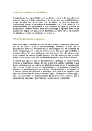 A interferência está na habilidade!

A experiência do empreendedor com o método é como a de ascender uma
caixa de fogos de artifício e direcionar o tiro para o seu lado. A habilidade em
correr de algo que você sabe que se pegar vai provocar estragos,
queimaduras, fumaça e até incêndios é desesperadora. O que muitos de nós
empreendedores não percebemos é que corremos de fogos de artifícios há
muito tempo. Utilizar o método trará mais segurança e equilíbrio para decidir
qual direção seguir sem que nenhum dos tiros passe perto. O que vai interferir
na adoção do método é a habilidade em praticá-lo.


O negócio precisa de estratégias!

Praticar vai exigir um esforço enorme em transparência, inspeção e adaptação.
De um dia para o outro é possível enxergar problemas e fazer que o
planejamento comece a funcionar mais e com simplicidade. As atividades de
maior complexidade no ambiente empreendedor são gerir oportunidades e
priorizar idéias. Por vezes sabemos o que queremos, mas não sabemos por
onde começar. De repente, uma luz aparece, mas falta sabedoria para encaixar
todo o conhecimento e produzir a habilidade necessária para finalizar a tarefa.
A cultura que está por trás do empreendedor é recheada de conhecimento
empírico e experiência prática. Só com o primeiro trabalho realizado é que
temos certeza de que ele poderia ter sido feito de outra forma. O planejamento
não pode ser deixado de lado em momento algum, ele precisa de uma melhor
estrutura de pensamento para ser executado. Na experiência do dia a dia é que
o método precisa ser pensado. A estratégia certa para o seu negócio pode
estar em adotar métodos empreendedores ágeis. Enxergue os valores ágeis,
eles se manifestam no comportamento do empreendedor, entenda que a
convergência é priorizar o que trás mais vantagem para empreender.
 