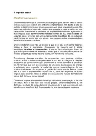 5. Impulsão estelar

Manifeste seus valores!
Empreendedorismo ágil é um estimulo alcançável para dar um basta a tantas
práticas ruins que existem em ambiente empreendedor. Um basta à falta de
método e discernimento dos empresários em gerir seus empreendimentos. Um
basta ao profissional que não replica seu potencial e não acredita em sua
capacidade. Transformar o ambiente de empreendedorismo em agilidade é a
maneira para jogar definitivamente métodos de mais de 100 anos de idade em
segundo plano. Vivemos com um comportamento de práticas da era industrial,
caminhamos no tempo por um século, mas nossas ações empreendedoras
estão absurdamente obsoletas.

Empreendedorismo ágil não vai discutir o que é ser pai, e sim como trocar as
fraldas e fazer a mamadeira. Empreender de maneira ágil é adotar
estratégias iterativas e incrementais, é dar um fim à abordagem linear, na
qual cada passo deve ser executado antes que o próximo passo possa ser
iniciado e fazer tudo dentro de uma espiral, em movimento constante.

Encontramos diversas maneiras de empreender, com técnicas, critérios,
práticas, enfim, o universo empreendedor é rico em abordagens e direções
específicas de como e onde agir. Empreender é recriar caminhos e dinamizá-
los. O indivíduo que tem a necessidade de uma dose diária graúda de energia
e sabedoria para responder a mudanças precisa conscientizar-se de que
práticas tradicionais não suportam a gestão do conhecimento. Pensar pouco
não é o que o empreendedor espera de si, para dar respostas de forma
original, cada dia mais rápido e eficaz é necessário uma ruptura do tradicional
para o ágil, do linear para o espiral.

Conceituar o que é empreendedorismo ágil deixa uma preocupação, a de criar
um rótulo. Não é isso que este ensaio propõe. Empreendedorismo é, em
definição, o estudo do comportamento empreendedor e sua convergência com
os valores do manifesto ágil, é provocação de uma inovação para mudança.
 