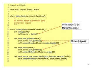 1 import unittest	
2 	
3 from cod3 import Carro, Motor	
4 	
5 	
6 class MotorTests(unittest.TestCase):	
7 """	
8 Os testes foram suprimidos para	
9 economizar espaco	
10 """	
11 	
12 class CarroTests(unittest.TestCase):	
13 def setUp(self):	
14 self.carro = Carro()	
15 	
16 def test_dar_partida(self):	
17 self.carro.dar_partida()	
18 self.assertTrue(self.carro.esta_ligado())	
19 	
20 def test_andar(self):	
21 self.carro.dar_partida()	
22 self.assertIsNone(self.carro.andar())	
23 	
24 def test_andar_com_carro_desligado_levanta_excecao(self):	
25 self.assertRaises(RuntimeError, self.carro.andar)	
26 	
Uma instância de
Motor foi criada
Motor().ligar()
10
 