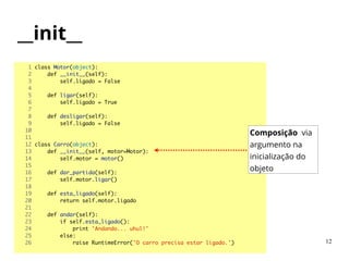 __init__
1 class Motor(object):	
2 def __init__(self):	
3 self.ligado = False	
4 	
5 def ligar(self):	
6 self.ligado = True	
7 	
8 def desligar(self):	
9 self.ligado = False	
10 	
11 	
12 class Carro(object):	
13 def __init__(self, motor=Motor):	
14 self.motor = motor()	
15 	
16 def dar_partida(self):	
17 self.motor.ligar()	
18 	
19 def esta_ligado(self):	
20 return self.motor.ligado	
21 	
22 def andar(self):	
23 if self.esta_ligado():	
24 print 'Andando... uhul!'	
25 else:	
26 raise RuntimeError('O carro precisa estar ligado.')	
Composição via
argumento na
inicialização do
objeto
12
 