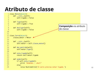 Atributo de classe
1 class Motor(object):	
2 def __init__(self):	
3 self.ligado = False	
4 	
5 def ligar(self):	
6 self.ligado = True	
7 	
8 def desligar(self):	
9 self.ligado = False	
10 	
11 	
12 class Carro(object):	
13 classe_motor = Motor	
14 	
15 def __init__(self):	
16 self.motor = self.classe_motor()	
17 	
18 def dar_partida(self):	
19 self.motor.ligar()	
20 	
21 def esta_ligado(self):	
22 return self.motor.ligado	
23 	
24 def andar(self):	
25 if self.esta_ligado():	
26 print 'Andando... uhul!'	
27 else:	
28 raise RuntimeError('O carro precisa estar ligado.')	 13
Composição via atributo
de classe
 
