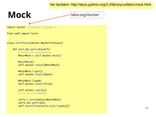 Mock
import mocker # python 2 apenas =/	
!
from cod3 import Carro	
!
!
class CarroTests(mocker.MockerTestCase):	
!
def test_dar_partida(self):	
# Inicio do treinamento	
MotorMock = self.mocker.mock()	
!
MotorMock()	
self.mocker.result(MotorMock)	
!
MotorMock.ligar()	
self.mocker.result(None)	
!
MotorMock.ligado	
self.mocker.result(True)	
!
self.mocker.replay()	
# Fim do treinamento	
!
carro = Carro(motor=MotorMock)	
carro.dar_partida()	
self.assertTrue(carro.esta_ligado())	
Ver também: http://docs.python.org/3.3/library/unittest.mock.html
labix.org/mocker
17
 