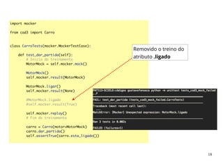 import mocker	
!
from cod3 import Carro	
!
!
class CarroTests(mocker.MockerTestCase):	
!
def test_dar_partida(self):	
# Inicio do treinamento	
MotorMock = self.mocker.mock()	
!
MotorMock()	
self.mocker.result(MotorMock)	
!
MotorMock.ligar()	
self.mocker.result(None)	
!
#MotorMock.ligado	
#self.mocker.result(True)	
!
self.mocker.replay()	
# Fim do treinamento	
!
carro = Carro(motor=MotorMock)	
carro.dar_partida()	
self.assertTrue(carro.esta_ligado())	
Removido o treino do
atributo .ligado
18
 