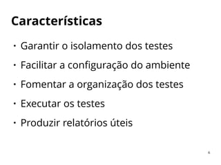 Características
● Garantir o isolamento dos testes
● Facilitar a configuração do ambiente
● Fomentar a organização dos testes
● Executar os testes
● Produzir relatórios úteis
6
 