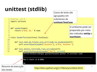 1 #coding: utf-8	
2 import unittest	
3 	
4 	
5 def saudar(nome):	
6 return u'Olá, %s.' % nome	
7 	
8 	
9 class SaudarTests(unittest.TestCase):	
10 	
11 def test_nome_do_fulano_seja_utilizado_na_saudacao(self):	
12 self.assertEqual(saudar('Gustavo'), u'Olá, Gustavo.')	
13 	
14 def test_objeto_retornado_tipo_unicode(self):	
15 self.assertIsInstance(saudar('foo'), unicode)	
Resumo da execução
dos testes
Casos de teste são
agrupados em
subclasses de
unittest.TestCase
O ambiente pode ser
preparado por meio
dos métodos setUp e
tearDown
unittest (stdlib)
http://docs.python.org/2.7/library/unittest.html
7
 