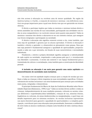 ENSAIOS PEDAGÓGICOS                                                          Página 9
Construindo Escolas Inclusivas




não têm acesso à educação ou recebem uma de menor qualidade. Na região da
América Latina e o Caribe, o conjunto de meninos e meninas com deficiência cons-
titui um grupo importante para o qual esse direito tem que ser garantido em termos
efetivos.
      O direito a participar implica que todas os meninos e meninas tenham direito a
serem assistidos nas escolas de sua comunidade, participando nas atividades com to-
dos os seus companheiros e no currículo comum tanto quanto seja possível. Todos os
meninos e meninas têm direito a educarem-se em um contexto comum, que assegure
sua futura integração e participação na sociedade.
      O direito à educação não significa somente acesso a ela, como também, que
essa seja de qualidade e garanta que os alunos aprendam. O direito à educação é
também o direito a aprender e a desenvolver-se plenamente como pessoa. Para que
isso seja possível é fundamental assegurar a igualdade de oportunidades, proporcio-
nando a cada um o que necessita, em função de suas características e necessidades
individuais.
      Finalmente, o direito à própria identidade significa assegurar a individualidade
de cada sujeito na sociedade, respeitando a cada pessoa pelo que é, e reconhecendo
sua liberdade e autonomia. A escola não somente é um espaço fundamental para a
transmissão da cultura e a socialização, como também para a construção da identidade
pessoal.


      A inclusão na educação é um meio para garantir uma maior eqüidade e o
desenvolvimento de sociedades mais inclusivas.


      Um maior nível de eqüidade implica avançar para a criação de escolas que aco-
lham a todas as crianças e dêem respostas às suas necessidades específicas. O desen-
volvimento de escolas inclusivas é um meio fundamental para avançar para sociedades
mais justas, integradas e democráticas.
      O princípio fundamental do Marco de Ação da Conferência Mundial sobre Neces-
sidades Especiais (Salamanca, 1994) é que “ todas as escolas devem acolher a todas as
crianças, independentemente de suas condições pessoais, culturais ou sociais; crian-
ças deficientes e superdotados/altas habilidades, crianças de rua, minorias étnicas,
lingüísticas ou culturais, de zonas desfavorecidas ou marginalizadas, o qual traça um
desafio importante para os sistemas escolares. As escolas inclusivas representam
um marco favorável para garantir a igualdade de oportunidades e a completa parti-
cipação, contribuem para uma educação mais personalizada, fomentam a solidarieda-
de entre todos os alunos e melhoram a relação custo-benefício de todo o sistema educa-
cional”.
 