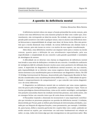 ENSAIOS PEDAGÓGICOS                                                           Página 99
Construindo Escolas Inclusivas




                  A questão da deficiência mental

                                                       Cristina Abranches Mota Batista


     A deficiência mental coloca em xeque a função primordial da escola comum, pois
o aluno com essa deficiência tem uma maneira própria de lidar com o saber que, inva-
riavelmente, não corresponde ao ideal da escola. Na verdade, não corresponder ao es-
perado pode acontecer com todo e qualquer aluno, mas os alunos com deficiência men-
tal denunciam a impossibilidade de atingir esse ideal, de forma tácita. Eles não permi-
tem que a escola dissimule essa verdade. As outras deficiências não abalam tanto a
escola comum, pois não tocam no cerne e no motivo da sua urgente transformação.
     Além disso, essa deficiência constitui um impasse tanto para o ensino na escola
comum, quanto para a definição do seu atendimento especializado, pela sua
especificidade e complexidade do seu conceito e pela grande quantidade e variedades
de abordagens do mesmo.
     A dificuldade em se detectar com clareza os diagnósticos de deficiência mental
tem levado a uma série de definições e revisões do seu conceito. A medida do coeficiente
de inteligência (QI) foi utilizada durante muitos anos como parâmetro de definição dos
casos. A imprecisão do diagnóstico da deficiência mental acontece, em sua maioria,
pela impossibilidade de se detectar uma causa orgânica dessa deficiência, incluindo
vários sintomas e/ou manifestações para se determinar um diagnóstico clínico. No CID
10 (Código Internacional de Doenças, desenvolvido pela Organização Mundial de Saú-
de) são considerados como manifestações dessa deficiência: a [...] “dificuldade do apren-
dizado e comprometimento do comportamento”, o que coincide com outros diagnósti-
cos e de áreas diferentes.
     O diagnóstico na deficiência mental não se esclarece por uma causa orgânica,
nem tão pouco pela inteligência, sua quantidade, supostas categorias e tipos. Tanto as
teorias psicológicas desenvolvimentistas, como as de caráter sociológico, antropológico
têm posições assumidas diante da condição mental das pessoas, mas ainda assim, não
se consegue fechar um conceito único que dê conta dessa intrincada condição.
     A Psicanálise trazendo a dimensão do inconsciente é uma importante contribui-
ção que introduz os processos psíquicos na questão da deficiência mental. A inibição,
desenvolvida por Freud, pode-se definir pela limitação de determinadas atividades, cau-
sada por um bloqueio de algumas funções, como pensamento, por exemplo. A debilida-
de, para Lacan, define a maneira particular de o sujeito lidar com o saber, podendo ser
sendo natural ao sujeito, por caracterizar um mal-estar fundamental em relação ao
saber, ou seja, todos nós temos algo que não conseguimos ou não queremos saber. Mas
 
