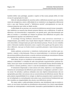 Página 100                                                    ENSAIOS PEDAGÓGICOS
                                                         Construindo Escolas Inclusivas




também define uma patologia, quando o sujeito se fixa numa posição débil, de total
recusa de apropriação do saber.
      Além de toda pluralidade de conceitos sobre a deficiência mental e que em muitos
casos são antagônicos, existe a dificuldade de se estabelecer um diagnóstico diferencial
entre o que seja “doença mental” e “deficiência mental”, principalmente no caso de
crianças pequenas que estão na idade escolar.
      A dificuldade de se precisar um conceito de deficiência mental trouxe conseqüên-
cias indeléveis na maneira das demais pessoas lidarem com a deficiência. O medo da
diferença e do desconhecido é responsável, em grande parte, pela discriminação que
afeta as escolas e a sociedade em relação às pessoas com deficiência em geral, mas
principalmente àquelas com deficiência mental.
      O sociólogo Erving Goffman desenvolveu uma estrutura conceitual: a
estigmatização, para definir essa reação diante daquele é diferente e que acarreta um
certo descrédito e desaprovação por parte das demais pessoas. Freud, em seu trabalho
sobre o Estranho também demonstra como o sujeito evita aquilo que lhe parece estra-
nho e diferente, mas que no fundo remete a questões pessoais e mais íntimas do pró-
prio sujeito.
      Ainda podemos acrescentar a resistência institucional que contribui para au-
mentar e manter a discriminação. Presa ao conservadorismo e à estrutura de gestão
dos serviços públicos educacionais, a escola continua norteada por mecanismos elitistas
de promoção dos melhores alunos em todos os seus níveis.
      Além disso, há que se considerar as contradições entre culturas profissionais que
definem a identidade e o trabalho de cada uma gerando corporativismos, práticas iso-
ladas, busca por maior reconhecimento social e acarretando formas desarticuladas de
se enfocar o mesmo problema, como é o caso do atendimento à deficiência mental.
      O tratamento dispensado a esses alunos até então, objetivou a sua adaptação e
tentativa de normalização da deficiência para alcançar a integração e permitir o conví-
vio social. Os métodos e práticas utilizados com esse objetivo demonstraram não ser
apropriados para lidar com alunos com as características da deficiência mental. Não só
pela própria impossibilidade de se atingir os objetivos propostos (não é possível alcan-
çar tal adaptação ou normalização) como pelas suas características fundamentais que
não considera as singularidades dos alunos com deficiência mental.
      Por essas razões, e pelos princípios inclusivos, esse atendimento seja na escola co-
mum, ou nos locais reservados ao atendimento educacional e/ou clínico especializado
necessita ser reinterpretado e reestruturado, buscando a particularidade de cada aluno.
 