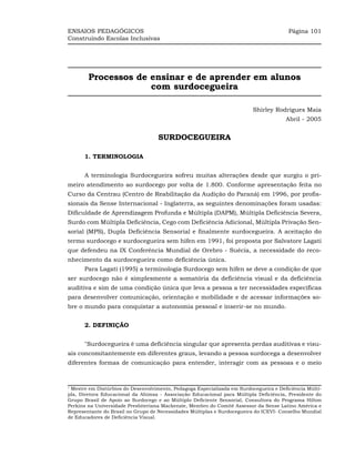 ENSAIOS PEDAGÓGICOS                                                                     Página 101
Construindo Escolas Inclusivas




        Processos de ensinar e de aprender em alunos
                     com surdocegueira

                                                                          Shirley Rodrigues Maia
                                                                                       Abril - 2005


                                    SURDOCEGUEIRA

      1. TERMINOLOGIA


      A terminologia Surdocegueira sofreu muitas alterações desde que surgiu o pri-
meiro atendimento ao surdocego por volta de 1.800. Conforme apresentação feita no
Curso da Centrau (Centro de Reabilitação da Audição do Paraná) em 1996, por profis-
sionais da Sense Internacional - Inglaterra, as seguintes denominações foram usadas:
Dificuldade de Aprendizagem Profunda e Múltipla (DAPM), Múltipla Deficiência Severa,
Surdo com Múltipla Deficiência, Cego com Deficiência Adicional, Múltipla Privação Sen-
sorial (MPS), Dupla Deficiência Sensorial e finalmente surdocegueira. A aceitação do
termo surdocego e surdocegueira sem hífen em 1991, foi proposta por Salvatore Lagati
que defendeu na IX Conferência Mundial de Orebro - Suécia, a necessidade do reco-
nhecimento da surdocegueira como deficiência única.
      Para Lagati (1995) a terminologia Surdocego sem hífen se deve a condição de que
ser surdocego não é simplesmente a somatória da deficiência visual e da deficiência
auditiva e sim de uma condição única que leva a pessoa a ter necessidades específicas
para desenvolver comunicação, orientação e mobilidade e de acessar informações so-
bre o mundo para conquistar a autonomia pessoal e inserir-se no mundo.


      2. DEFINIÇÃO


      "Surdocegueira é uma deficiência singular que apresenta perdas auditivas e visu-
ais concomitantemente em diferentes graus, levando a pessoa surdocega a desenvolver
diferentes formas de comunicação para entender, interagir com as pessoas e o meio



1
 Mestre em Distúrbios do Desenvolvimento, Pedagoga Especializada em Surdocegueira e Deficiência Múlti-
pla, Diretora Educacional da Ahimsa - Associação Educacional para Múltipla Deficiência, Presidente do
Grupo Brasil de Apoio ao Surdocego e ao Múltiplo Deficiente Sensorial, Consultora do Programa Hilton
Perkins na Universidade Presbiteriana Mackenzie, Membro do Comitê Assessor da Sense Latino América e
Representante do Brasil no Grupo de Necessidades Múltiplas e Surdocegueira do ICEVI- Conselho Mundial
de Educadores de Deficiência Visual.
 