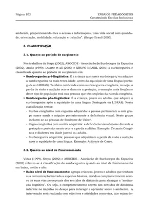 Página 102                                                  ENSAIOS PEDAGÓGICOS
                                                       Construindo Escolas Inclusivas




ambiente, proporcionando-lhes o acesso a informações, uma vida social com qualida-
de, orientação, mobilidade, educação e trabalho”. (Grupo Brasil-2003).


     3. CLASSIFICAÇÃO


     3.1. Quanto ao período de surgimento


     Nos trabalhos de Serpa (2002), ASOCIDE - Associação de Surdocegos da Espanha
(2002), Araóz (1999), Duarte et ali (2000) e GRUPO BRASIL (2001) a surdocegueira é
classificada quanto ao período de surgimento em:
     •_Surdocegueira pré-lingüística: É a criança que nasce surdocega e/ ou adquire
       a surdocegueira na mais tenra idade, antes da aquisição de uma língua (portu-
       guês ou LIBRAS). Também conhecida como surdocegueira congênita, ou seja, a
       perda de visão e audição ocorre durante a gestação, o exemplo mais freqüente
       deste tipo de população está nas pessoas que têm seqüelas da rubéola congênita.
     •_Surdocegueira pós-lingüística: É a criança, jovem ou adulto, que adquire a
       surdocegueira após a aquisição de uma língua (Português ou LIBRAS). Nesta
       classificação temos:
       -_Surdos congênitos com cegueira adquirida: a pessoa pertencente a este gru-
         po nasce surda e adquire posteriormente a deficiência visual. Neste grupo
         incluem-se as pessoas de Síndrome de Usher.
       -_Cegos congênitos com surdez adquirida: a deficiência visual ocorre durante a
         gestação e posteriormente ocorre a perda auditiva. Exemplo: Catarata Congê-
         nita e diabetes em idade juvenil ou adulta.
       -_Surdocegueira adquirida: pessoas que adquiriram a perda da visão e audição
         após a aquisição de uma língua. Exemplo: Acidente de Carro.


     3.2. Quanto ao nível de Funcionamento


     Viñas (1999), Serpa (2002) e ASOCIDE - Asociação de Surdocegos da Espanha
(2002) referem-se à classificação da surdocegueira quanto ao nível de funcionamento
em baixo, médio e alto.
     •_Baixo nível de funcionamento: agrupa crianças, jovens e adultos que tenham
       sua comunicação limitada a aspectos básicos, devido o comprometimento seve-
       ro de suas vias perceptuais dos sentidos de distância para alcançar a "motiva-
       ção cognitiva". Ou seja, o comprometimento severo dos sentidos de distância
       interfere no impulso ou desejo para interagir e aprender sobre o ambiente. A
       intervenção será realizada com objetivos e atividades concretas, que sejam de-
 