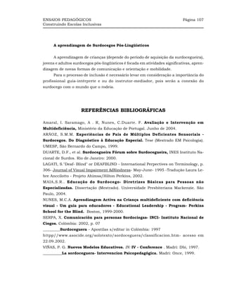 ENSAIOS PEDAGÓGICOS                                                           Página 107
Construindo Escolas Inclusivas




     A aprendizagem de Surdocegos Pós-Lingüísticos


     A aprendizagem de crianças (depende do período de aquisição da surdocegueira),
jovens e adultos surdocegos pós-lingüísticos é focada em atividades significativas, apren-
dizagem de novas formas de comunicação e orientação e mobilidade.
     Para o processo de inclusão é necessário levar em consideração a importância do
profissional guia-intérprete e ou do instrutor-mediador, pois serão a conexão do
surdocego com o mundo que o rodeia.




                     REFERÊNCIAS BIBLIOGRÁFICAS

Amaral, I. Saramago, A . R, Nunes, C.Duarte. F. Avaliação e Intervenção em
Multideficiência, Ministério da Educação de Portugal. Junho de 2004.
ARÁOZ, S.M.M. Experiências de Pais de Múltiplos Deficientes Sensoriais -
Surdocegos. Do Diagnóstico à Educação Especial. Tese (Mestrado EM Psicologia).
UMESP, São Bernardo do Campo, 1999.
DUARTE, D.F., et al. Surdocegueira Fórum sobre Surdocegueira, INES Instituto Na-
cional de Surdos. Rio de Janeiro: 2000.
LAGATI, S."Deaf- Blind" or DEAFBLIND - International Perpectives on Terminology, p.
306- Journal of Visual Impairment &Blindness- May-June- 1995 -Tradução Laura Le-
bre Anccilotto - Projeto Ahimsa/Hilton Perkins, 2002.
MAIA,S.R.. Educação do Surdocego- Diretrizes Básicas para Pessoas não
Especializadas. Dissertação (Mestrado). Universidade Presbiteriana Mackenzie. São
Paulo, 2004.
NUNES, M.C.A. Aprendizagem Activa na Criança multideficiente com deficiência
visual - Um guia para educadores - Educational Leadership - Program- Perkins
School for the Blind. Boston, 1999-2000.
SERPA, X. Comunicación para personas Sordociegas- INCI- Instituto Nacional de
Ciegos. Colômbia: 2002, p. 07
_________Surdoceguera - Apostilas s/editar in Colômbia: 1997
httpp//www.asocide.org/solotexto/sordoceguera/classificacion.htm- acesso em
22.09.2002.
VIÑAS, P. G. Nuevos Modelos Educativos. IN: IV - Conference . Madri: Dbi, 1997.
__________La sordoceguera- Intervencion Psicopedagógica. Madri: Once, 1999.
 