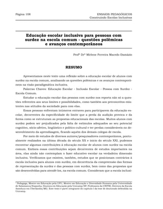 Página 108                                                            ENSAIOS PEDAGÓGICOS
                                                                 Construindo Escolas Inclusivas




        Educação escolar inclusiva para pessoas com
        surdez na escola comum - questões polêmicas
                 e avanços contemporâneos

                                                   Profª Drª Mirlene Ferreira Macedo Damázio



                                            RESUMO

      Apresentamos neste texto uma reflexão sobre a educação escolar de alunos com
surdez na escola comum, analisando as questões polêmicas e os avanços contemporâ-
neos na visão paradigmática inclusiva.
      Palavras Chaves: Educação Escolar - Inclusão Escolar - Pessoa com Surdez -
Escola Comum.
      Estudar a educação escolar das pessoas com surdez nos reporta não só a ques-
tões referentes aos seus limites e possibilidades, como também aos preconceitos exis-
tentes nas atitudes da sociedade para com elas.
      Essas pessoas enfrentam inúmeros entraves para participarem da educação es-
colar, decorrentes da especificidade do limite que a perda da audição provoca e da
forma como se estruturam as propostas educacionais das escolas. Muitos alunos com
surdez podem ser prejudicados pela falta de estímulos adequados ao seu potencial
cognitivo, sócio-afetivo, lingüístico e político-cultural e ter perdas consideráveis no de-
senvolvimento da aprendizagem, ficando aquém dos demais colegas de escola.
      Por meio de estudos de diversos autores/pesquisadores contemporâneos, pontu-
almente realizados na última década do século XX e início do século XXI, pudemos
encontrar algumas contribuições à educação escolar de alunos com surdez na escola
comum. Embora essas contribuições sejam decorrentes de estudos importantes na
área, elas ainda não contemplam o fazer educativo escolar na verdadeira dimensão
inclusiva. Verificamos que existem, também, estudos que se posicionam contrários à
escola inclusiva para alunos com surdez, em decorrência da compreensão das formas
de representação da surdez e das pessoas com surdez, bem como das propostas que
são desenvolvidas para atendê-los, na escola comum. Consideram que a escola inclusi-



1
 Pedagoga, Mestre em Educação pela UFU, Mestre em Educação e Diversidade Humana pela Universidade
de Salamanca/Espanha, Doutora em Educação pela Unicamp/SP, Professora da UNITRI, Diretora da Escola
Ameduca em Uberlândia/MG. Este texto é parte integrante do capítulo I da tese de doutorado defendida na
Unicamp.
 