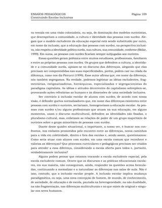 ENSAIOS PEDAGÓGICOS                                                             Página 109
Construindo Escolas Inclusivas




va resvala em uma visão colonialista, ou seja, de dominação dos modelos ouvintistas,
que desrespeitam a comunidade, a cultura e identidade das pessoas com surdez. Ale-
gam que o modelo excludente da educação especial está sendo substituído por outro,
em nome da inclusão, que a educação das pessoas com surdez, na perspectiva inclusi-
va, não respeita a identidade política surda, sua cultura, sua comunidade, conforme (Skliar,
1999). Em suma, as pessoas com surdez ficariam sempre subjugadas aos ouvintes.
      Essas questões geram polêmica entre muitos estudiosos, profissionais, familiares
e entre as próprias pessoas com surdez. Os grupos que defendem a cultura, a identida-
de e a comunidade surda, apoiam-se no discurso das diferenças, alegando que elas
precisam ser compreendidas nas suas especificidades, porém, podem cair na cilada da
diferença, como nos diz Pierucci (1999). Esse autor afirma que, em nome da diferença,
nós também segregamos. Na verdade, podemos legitimar as idéias excludentes, frag-
mentárias, estigmatizadoras, hierárquicas, especializadas e segregacionistas do
paradigma capitalista. As idéias e atitudes decorrentes do capitalismo sobrepõem-se,
provocando ações refratárias ao humano e às dimensões de uma sociedade inclusiva.
      Ser contrário à inclusão escolar de alunos com surdez, de acordo com nossa
visão, é defender guetos normalizadores que, em nome das diferenças existentes entre
pessoas com surdez e ouvintes, sectarizam, homogeneízam a educação escolar. As pes-
soas com surdez e/ou alguns profissionais que atuam na sua educação, em alguns
momentos, usam o discurso multicultural, defendem as identidades não fixadas, o
pluralismo cultural, mas, enfatizam as relações de poder de um grupo majoritário de
ouvintes sobre o grupo minoritário de pessoas com surdez.
      Diante desse quadro situacional, o importante, a nosso ver, é buscar nos con-
frontos, nos embates promovidos pelo encontro entre as diferenças, novos caminhos
para a vida em coletividade, dentro e fora das escolas e, sendo assim, questionamos:
Como seria atuar com alunos com surdez, em uma escola comum que reconhece e
valoriza as diferenças? Que processos curriculares e pedagógicos precisam ser criados
para atender a essa diferença, considerando a escola aberta para todos e, portanto,
verdadeiramente inclusiva?
      Alguns podem pensar que estamos trocando a escola excludente especial, pela
escola excludente comum. Ocorre que os discursos e as práticas educacionais escola-
res, em sua maioria, não conseguiram, ainda, responder às questões acima formula-
das, continuando a normalizar e a naturalizar as diferenças nas salas de aula. Não é
isso, contudo, que a inclusão escolar propõe. A inclusão escolar implica mudança
paradigmática, ou seja, uma nova concepção de homem, de mundo, de conhecimento,
de sociedade, de educação e de escola, pautada na heterogeneidade, na não dualidade,
na não fragmentação, nas diferenças multiculturais e no que existe de original e singu-
lar nos seres humanos.
 