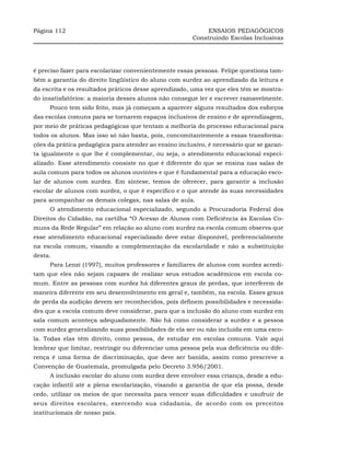 Página 112                                                  ENSAIOS PEDAGÓGICOS
                                                       Construindo Escolas Inclusivas




é preciso fazer para escolarizar convenientemente essas pessoas. Felipe questiona tam-
bém a garantia do direito lingüístico do aluno com surdez ao aprendizado da leitura e
da escrita e os resultados práticos desse aprendizado, uma vez que eles têm se mostra-
do insatisfatórios: a maioria desses alunos não consegue ler e escrever razoavelmente.
     Pouco tem sido feito, mas já começam a aparecer alguns resultados dos esforços
das escolas comuns para se tornarem espaços inclusivos de ensino e de aprendizagem,
por meio de práticas pedagógicas que tentam a melhoria do processo educacional para
todos os alunos. Mas isso só não basta, pois, concomitantemente a essas transforma-
ções da prática pedagógica para atender ao ensino inclusivo, é necessário que se garan-
ta igualmente o que lhe é complementar, ou seja, o atendimento educacional especi-
alizado. Esse atendimento consiste no que é diferente do que se ensina nas salas de
aula comum para todos os alunos ouvintes e que é fundamental para a educação esco-
lar de alunos com surdez. Em síntese, temos de oferecer, para garantir a inclusão
escolar de alunos com surdez, o que é específico e o que atende às suas necessidades
para acompanhar os demais colegas, nas salas de aula.
     O atendimento educacional especializado, segundo a Procuradoria Federal dos
Direitos do Cidadão, na cartilha “O Acesso de Alunos com Deficiência às Escolas Co-
muns da Rede Regular” em relação ao aluno com surdez na escola comum observa que
esse atendimento educacional especializado deve estar disponível, preferencialmente
na escola comum, visando a complementação da escolaridade e não a substituição
desta.
     Para Lenzi (1997), muitos professores e familiares de alunos com surdez acredi-
tam que eles não sejam capazes de realizar seus estudos acadêmicos em escola co-
mum. Entre as pessoas com surdez há diferentes graus de perdas, que interferem de
maneira diferente em seu desenvolvimento em geral e, também, na escola. Esses graus
de perda da audição devem ser reconhecidos, pois definem possibilidades e necessida-
des que a escola comum deve considerar, para que a inclusão do aluno com surdez em
sala comum aconteça adequadamente. Não há como considerar a surdez e a pessoa
com surdez generalizando suas possibilidades de ela ser ou não incluída em uma esco-
la. Todas elas têm direito, como pessoa, de estudar em escolas comuns. Vale aqui
lembrar que limitar, restringir ou diferenciar uma pessoa pela sua deficiência ou dife-
rença é uma forma de discriminação, que deve ser banida, assim como prescreve a
Convenção de Guatemala, promulgada pelo Decreto 3.956/2001.
     A inclusão escolar do aluno com surdez deve envolver essa criança, desde a edu-
cação infantil até a plena escolarização, visando a garantia de que ela possa, desde
cedo, utilizar os meios de que necessita para vencer suas dificuldades e usufruir de
seus direitos escolares, exercendo sua cidadania, de acordo com os preceitos
institucionais de nosso país.
 