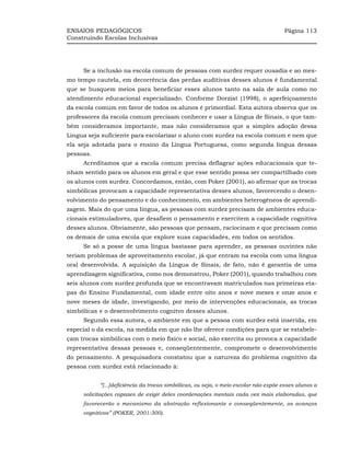 ENSAIOS PEDAGÓGICOS                                                                  Página 113
Construindo Escolas Inclusivas




     Se a inclusão na escola comum de pessoas com surdez requer ousadia e ao mes-
mo tempo cautela, em decorrência das perdas auditivas desses alunos é fundamental
que se busquem meios para beneficiar esses alunos tanto na sala de aula como no
atendimento educacional especializado. Conforme Dorziat (1998), o aperfeiçoamento
da escola comum em favor de todos os alunos é primordial. Esta autora observa que os
professores da escola comum precisam conhecer e usar a Língua de Sinais, o que tam-
bém consideramos importante, mas não consideramos que a simples adoção dessa
Língua seja suficiente para escolarizar o aluno com surdez na escola comum e nem que
ela seja adotada para o ensino da Língua Portuguesa, como segunda língua dessas
pessoas.
     Acreditamos que a escola comum precisa deflagrar ações educacionais que te-
nham sentido para os alunos em geral e que esse sentido possa ser compartilhado com
os alunos com surdez. Concordamos, então, com Poker (2001), ao afirmar que as trocas
simbólicas provocam a capacidade representativa desses alunos, favorecendo o desen-
volvimento do pensamento e do conhecimento, em ambientes heterogêneos de aprendi-
zagem. Mais do que uma língua, as pessoas com surdez precisam de ambientes educa-
cionais estimuladores, que desafiem o pensamento e exercitem a capacidade cognitiva
desses alunos. Obviamente, são pessoas que pensam, raciocinam e que precisam como
os demais de uma escola que explore suas capacidades, em todos os sentidos.
     Se só a posse de uma língua bastasse para aprender, as pessoas ouvintes não
teriam problemas de aproveitamento escolar, já que entram na escola com uma língua
oral desenvolvida. A aquisição da Língua de Sinais, de fato, não é garantia de uma
aprendizagem significativa, como nos demonstrou, Poker (2001), quando trabalhou com
seis alunos com surdez profunda que se encontravam matriculados nas primeiras eta-
pas do Ensino Fundamental, com idade entre oito anos e nove meses e onze anos e
nove meses de idade, investigando, por meio de intervenções educacionais, as trocas
simbólicas e o desenvolvimento cognitvo desses alunos.
     Segundo essa autora, o ambiente em que a pessoa com surdez está inserida, em
especial o da escola, na medida em que não lhe oferece condições para que se estabele-
çam trocas simbólicas com o meio físico e social, não exercita ou provoca a capacidade
representativa dessas pessoas e, conseqüentemente, compromete o desenvolvimento
do pensamento. A pesquisadora constatou que a natureza do problema cognitivo da
pessoa com surdez está relacionado à:


           “[...]deficiência da trocas simbólicas, ou seja, o meio escolar não expõe esses alunos a
     solicitações capazes de exigir deles coordenações mentais cada vez mais elaboradas, que
     favorecerão o mecanismo da abstração reflexionante e conseqüentemente, os avanços
     cognitivos” (POKER, 2001:300).
 