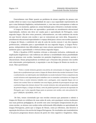 Página 114                                                       ENSAIOS PEDAGÓGICOS
                                                            Construindo Escolas Inclusivas




     Concordamos com Poker quanto ao problema do atraso cognitivo da pessoa com
surdez referir-se mais à sua impossibilidade de usar a sua capacidade representativa do
que a uma limitação lingüística, exclusivamente, e, com isso nos contrapomos a todos os
autores que, no momento, apóiam-se, nessa limitação para criticarem a inclusão escolar.
     A Língua de Sinais deve ser aprendida e praticada no atendimento educacional
especializado, embora não deva ser usada para o aprendizado do Português, como
segunda língua. Ela deve estar presente, informalmente, em todo ambiente da escola
em que houver alunos com surdez e que se comunicam por meio dela. Enquanto o
atendimento educacional especializado é o espaço ideal para o aluno com surdez aprender
a Língua de Sinais, o ambiente de sala de aula da escola comum é um dos espaços
preferenciais, utilizados para o aprendizado da sua segunda língua, a Língua Portu-
guesa, independente das dificuldades que esses alunos apresentam. É preciso criar o
ambiente para o aprendizado e vivência dessa segunda língua.
     Perlin e Quadros (1997) também criticam a educação inclusiva, enfatizando as
implicações lingüísticas e são enfáticas em afirmar a inviabilidade dessa possibilidade
para as pessoas com surdez, baseadas em posições lingüísticas, culturais, sociais e
educacionais. Essas pesquisadoras acreditam que o fracasso das pessoas com surdez
está relacionado, principalmente, à aquisição e uso da Língua de Sinais na escola co-
mum. Elas questionam:


             “Como a escola inclusiva garante essa forma de comunicação em Língua de Sinais?
     Quais são os profissionais que usam a Língua de Sinais dentro das escolas inclusivas? Como
     o conhecimento e as informações são trabalhados na escola inclusiva? Como a arquitetura da
     escola inclusiva está organizada para trabalhar com os conteúdos curriculares em Língua de
     Sinais? Como a escola inclusiva trabalha com o português, como segunda língua com os
     alunos com surdez? Deve-se trabalhar com essa língua, partindo do pressuposto de que seja
     a primeira língua dos demais alunos? Se a escola inclusiva não está garantindo a aquisição
     da primeira língua, a Língua de Sinais, como ela poderá garantir o processo de aquisição do
     Português, que é uma segunda língua para as pessoas com surdez, sem uma primeira lín-
     gua?” (PERLIN e QUADROS, 1997: 37).


      De fato, temos constatado que nas escolas comuns que passaram a adotar a
Língua de Sinais no cotidiano de suas salas de aula, sem quaisquer outras mudanças
nas suas práticas pedagógicas, de acordo com uma concepção integracionista de pro-
cesso escolar, os alunos com surdez estão enfrentando dificuldades no aprendizado da
Língua Portuguesa, posto que a Língua de Sinais, como já referimos, não favorece à
aquisição da leitura e da escrita da Língua Portuguesa. Os resultados são insatisfatórios
e há poucos progressos desses alunos do ponto de vista cognitivo e lingüístico. Aliás,
 
