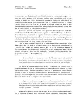 ENSAIOS PEDAGÓGICOS                                                                 Página 115
Construindo Escolas Inclusivas




esses avanços não são igualmente percebidos também nas escolas especiais para pes-
soas com surdez que, no geral, adotam o oralismo ou a comunicação total. Nessas
escolas, os alunos com surdez permanecem longos anos para serem alfabetizados na
Língua Portuguesa, que é uma condição para que eles possam freqüentar as escolas
comuns. Conforme Bueno (2001:41), “é preciso ultrapassar a visão que reduz os pro-
blemas de escolarização das pessoas com surdez ao uso desta ou daquela língua, mas
sim de ampliá-la para os campos sócio-políticos”.
     No que diz respeito aos aspectos sócio- políticos, Perlin e Quadros (1997:37),
abordam a questão da alteridade, ou seja, segundo as autoras a formação da identida-
de social acontece, envolvendo os aspectos culturais e históricos e, salientam que as
“pessoas com surdez precisam aprender a ser pessoas surdas; as crianças precisam ter
referências de adultos surdos, convivendo numa comunidade surda para formarem
sua identidade no grupo social em que estão inseridos”.
     Falar de aspectos sócio- políticos na formação das pessoas com surdez, numa
visão guetificada, em nome da identidade social surda, legitimam-se e definem-se os
caminhos nos campos educacionais, sociais, político-cultural para essas pessoas, o
que é, com certeza, reduzir em muito sua condição de vida em sociedade, é fadá-las ao
convívio homogêneo e, mais uma vez, conduzi-las à exclusão social. Concordamos com
os questionamentos de Bueno (2001:41):


           “Seremos obrigados a criar reservas para surdos? Essa é uma postura democrática?
     Essa é a única forma de propiciar condições para que as pessoas com surdez se constituam
     numa nação lingüística, seria a de separá-las dos ouvintes, inclusive de seus familiares”.


     Em relação às implicações culturais, Perlin e Quadros (1997) relatam sobre a
falta de produção cultural da comunidade surda, esclarecendo que a escola inclusiva
não dá espaço para a manifestação artística peculiar às pessoas com surdez que de-
pendem da forma de expressão por meio de sinais. As escolas comuns homogeneizam a
produção cultural e as pessoas com surdez passam a reproduzir uma cultura que não
é a delas. Diante disso, as pesquisadoras questionam:


           “[...] como a escola comum pode garantir a manifestação dessa cultura, considerando
     as formas particulares de expressão das pessoas com surdez? O que acontece com esses
     alunos que não têm a oportunidade de aprender, naturalmente, as formas de expressar [...]”
     (PERLIN e QUADROS, 1997:38,39).


     Sabemos que a escola comum precisa rever seus princípios para conseguir aten-
der às diferenças humanas, mas, certamente, não é defendendo uma cultura surda
 