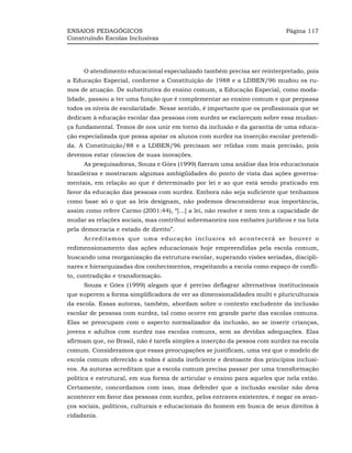 ENSAIOS PEDAGÓGICOS                                                         Página 117
Construindo Escolas Inclusivas




     O atendimento educacional especializado também precisa ser reinterpretado, pois
a Educação Especial, conforme a Constituição de 1988 e a LDBEN/96 mudou os ru-
mos de atuação. De substitutiva do ensino comum, a Educação Especial, como moda-
lidade, passou a ter uma função que é complementar ao ensino comum e que perpassa
todos os níveis de escolaridade. Nesse sentido, é importante que os profissionais que se
dedicam à educação escolar das pessoas com surdez se esclareçam sobre essa mudan-
ça fundamental. Temos de nos unir em torno da inclusão e da garantia de uma educa-
ção especializada que possa apoiar os alunos com surdez na inserção escolar pretendi-
da. A Constituição/88 e a LDBEN/96 precisam ser relidas com mais precisão, pois
devemos estar cônscios de suas inovações.
     As pesquisadoras, Souza e Góes (1999) fizeram uma análise das leis educacionais
brasileiras e mostraram algumas ambigüidades do ponto de vista das ações governa-
mentais, em relação ao que é determinado por lei e ao que está sendo praticado em
favor da educação das pessoas com surdez. Embora não seja suficiente que tenhamos
como base só o que as leis designam, não podemos desconsiderar sua importância,
assim como refere Carmo (2001:44), “[...] a lei, não resolve e nem tem a capacidade de
mudar as relações sociais, mas contribui sobremaneira nos embates jurídicos e na luta
pela democracia e estado de direito”.
     Acreditamos que uma educação inclusiva só acontecerá se houver o
redimensionamento das ações educacionais hoje empreendidas pela escola comum,
buscando uma reorganização da estrutura escolar, superando visões seriadas, discipli-
nares e hierarquizadas dos conhecimentos, respeitando a escola como espaço de confli-
to, contradição e transformação.
     Souza e Góes (1999) alegam que é preciso deflagrar alternativas institucionais
que superem a forma simplificadora de ver as dimensionalidades multi e pluriculturais
da escola. Essas autoras, também, abordam sobre o contexto excludente da inclusão
escolar de pessoas com surdez, tal como ocorre em grande parte das escolas comuns.
Elas se preocupam com o aspecto normalizador da inclusão, ao se inserir crianças,
jovens e adultos com surdez nas escolas comuns, sem as devidas adequações. Elas
afirmam que, no Brasil, não é tarefa simples a inserção da pessoa com surdez na escola
comum. Consideramos que essas preocupações se justificam, uma vez que o modelo de
escola comum oferecido a todos é ainda ineficiente e destoante dos princípios inclusi-
vos. As autoras acreditam que a escola comum precisa passar por uma transformação
política e estrutural, em sua forma de articular o ensino para aqueles que nela estão.
Certamente, concordamos com isso, mas defender que a inclusão escolar não deva
acontecer em favor das pessoas com surdez, pelos entraves existentes, é negar os avan-
ços sociais, políticos, culturais e educacionais do homem em busca de seus direitos à
cidadania.
 