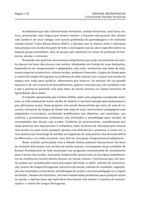 Página 118                                                    ENSAIOS PEDAGÓGICOS
                                                         Construindo Escolas Inclusivas




     Acreditamos que não é demarcando territórios, criando fronteiras, uma nova cul-
tura, priorizando uma língua que iremos resolver o fracasso educacional dos alunos
com surdez e de seus colegas com outros problemas de aprendizagem e de exclusão
escolar/social. Como afirma Bueno (2001), o fracasso que se abateu sobre a educação
das pessoas com surdez faz parte de todo o contingente social, não é específico deste ou
daquele grupo minoritário, mas de grupos que dominam os meios de produção econô-
micos, sociais e culturais.
     Pensando nas práticas educacionais adaptativas que estão acontecendo na esco-
la comum em favor dos alunos com surdez, idealizadas em função de suas limitações,
baseando-se em compensações e adaptações, tais como: intérpretes nas salas de aula,
ensino especial substitutivo, reforço escolar, professor itinerante, Língua de Sinais para
o ensino da Língua Portuguesa ou professor de sala comum com o aluno com surdez no
espaço sem nada para ajudá-lo, observamos que trata-se, no mínimo, de um grande
equívoco e de um conjunto de procedimentos, apoios e arranjos que não condizem com
o que é preciso (e possível) criar para fazer da escola comum um espaço inclusivo de
aprendizado para todos.
     O trabalho apresentado por Cardoso (2003), sobre uma proposta considerada inclu-
siva, na rede estadual de ensino do Rio de Janeiro, é um bom exemplo para ilustrarmos o
que afirmamos acima. Essa proposta vem sendo desenvolvida por meio de sala de re-
cursos; intérprete de Língua de Sinais nas salas de aula; intervenções pedagógicas com
adaptações curriculares, envolvendo modificações nos objetivos, nos conteúdos, nos
critérios e procedimentos avaliativos, nas atividades e metodologia para atender às
necessidades dos alunos com surdez. Conforme já mencionamos, consideramos que
essas práticas não representam a verdadeira visão inclusiva de educação para alunos
com surdez ou para outra qualquer pessoa com deficiência e, portanto, a nosso ver, é
uma prática que está longe de atender às exigências de uma prática educacional aberta
às diferenças e na visão inclusiva, mas sim na concepção integracionista/adaptativa.
     Nesse sentido, preocupada com a adoção dessas práticas educacionais em favor
da inclusão dos alunos com surdez na escola comum, investigamos duas unidades de
Ensino Fundamental de rede municipal com programa sistematizado de atendimento
para o aluno com surdez, buscando compreender quais eram os principais impedimen-
tos ao rendimento escolar desses alunos, na escola comum. Concluímos que oito pon-
tos podem ser considerados como principais barreiras, a saber: sistema de comunica-
ção; ensino da Língua Portuguesa; estrutura da escola; sistema de avaliação; organiza-
ção dos conteúdos curriculares; metodologias de ensino; recursos pedagógicos e o apoio
da família. Dessas oito barreiras, seis são consideradas problemas para qualquer aluno
na escola, e apenas duas são específicas dos alunos com surdez: o sistema de comuni-
cação e o ensino da Língua Portuguesa.
 