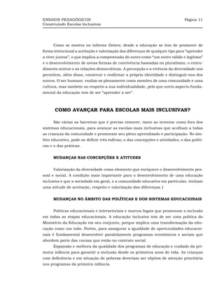 ENSAIOS PEDAGÓGICOS                                                            Página 11
Construindo Escolas Inclusivas




     Como se mostra no informe Delors; desde a educação se tem de promover de
forma intencional a aceitação e valorização das diferenças de qualquer tipo para “aprender
a viver juntos”, o que implica a compreensão do outro como “um outro válido e legítimo”
e o desenvolvimento de novas formas de convivência baseadas no pluralismo, o enten-
dimento mútuo e as relações democráticas. A percepção e a vivência da diversidade nos
permitem, além disso, construir e reafirmar a própria identidade e distinguir-nos dos
outros. O ser humano realiza-se plenamente como membro de uma comunidade e uma
cultura, mas também no respeito a sua individualidade, pelo que outro aspecto funda-
mental da educação tem de ser “aprender a ser”.



      COMO AVANÇAR PARA ESCOLAS MAIS INCLUSIVAS?

     São várias as barreiras que é preciso remover, tanto ao inventar como fora dos
sistemas educacionais, para avançar as escolas mais inclusivas que acolham a todas
as crianças da comunidade e promovam seu pleno aprendizado e participação. No âm-
bito educativo, pode-se definir três esferas; o das concepções e atividades; o das políti-
cas e o das práticas.


     MUDANÇAS NAS CONCEPÇÕES E ATITUDES


     Valorização da diversidade como elemento que enriquece o desenvolvimento pes-
soal e social. A condição mais importante para o desenvolvimento de uma educação
inclusiva e que a sociedade em geral, e a comunidade educativa em particular, tenham
uma atitude de aceitação, respeito e valorização das diferenças.1


     MUDANÇAS NO ÂMBITO DAS POLÍTICAS E DOS SISTEMAS EDUCACIONAIS


     Políticas educacionais e intersetoriais e marcos legais que promovam a inclusão
em todas as etapas educacionais. A educação inclusiva tem de ser uma política do
Ministério da Educação em seu conjunto, porque implica uma transformação da edu-
cação como um todo. Porém, para assegurar a igualdade de oportunidades educacio-
nais é fundamental desenvolver paralelamente programas econômicos e sociais que
abordem parte das causas que estão no contrato social.
     Expansão e melhora da qualidade dos programas de educação e cuidado da pri-
meira infância para garantir a inclusão desde os primeiros anos de vida. As crianças
com deficiência e em situação de pobreza deveriam ser objetos de atenção prioritária
nos programas da primeira infância.
 