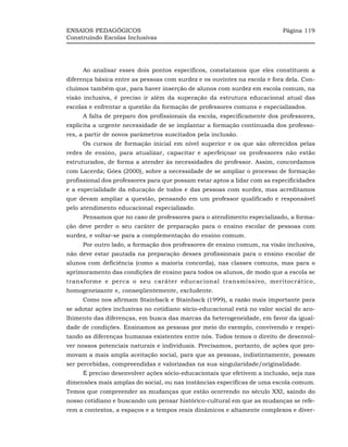 ENSAIOS PEDAGÓGICOS                                                        Página 119
Construindo Escolas Inclusivas




     Ao analisar esses dois pontos específicos, constatamos que eles constituem a
diferença básica entre as pessoas com surdez e os ouvintes na escola e fora dela. Con-
cluímos também que, para haver inserção de alunos com surdez em escola comum, na
visão inclusiva, é preciso ir além da superação da estrutura educacional atual das
escolas e enfrentar a questão da formação de professores comuns e especializados.
     A falta de preparo dos profissionais da escola, especificamente dos professores,
explicita a urgente necessidade de se implantar a formação continuada dos professo-
res, a partir de novos parâmetros suscitados pela inclusão.
     Os cursos de formação inicial em nível superior e os que são oferecidos pelas
redes de ensino, para atualizar, capacitar e aperfeiçoar os professores não estão
estruturados, de forma a atender às necessidades do professor. Assim, concordamos
com Lacerda; Góes (2000), sobre a necessidade de se ampliar o processo de formação
profissional dos professores para que possam estar aptos a lidar com as especificidades
e a especialidade da educação de todos e das pessoas com surdez, mas acreditamos
que devam ampliar a questão, pensando em um professor qualificado e responsável
pelo atendimento educacional especializado.
     Pensamos que no caso de professores para o atendimento especializado, a forma-
ção deve perder o seu caráter de preparação para o ensino escolar de pessoas com
surdez, e voltar-se para a complementação do ensino comum.
     Por outro lado, a formação dos professores de ensino comum, na visão inclusiva,
não deve estar pautada na preparação desses profissionais para o ensino escolar de
alunos com deficiência (como a maioria concorda), nas classes comuns, mas para o
aprimoramento das condições de ensino para todos os alunos, de modo que a escola se
transforme e perca o seu caráter educacional transmissivo, meritocrático,
homogeneizante e, conseqüentemente, excludente.
     Como nos afirmam Stainback e Stainback (1999), a razão mais importante para
se adotar ações inclusivas no cotidiano sócio-educacional está no valor social do aco-
lhimento das diferenças, em busca das marcas da heterogeneidade, em favor da igual-
dade de condições. Ensinamos as pessoas por meio do exemplo, convivendo e respei-
tando as diferenças humanas existentes entre nós. Todos temos o direito de desenvol-
ver nossos potenciais naturais e individuais. Precisamos, portanto, de ações que pro-
movam a mais ampla aceitação social, para que as pessoas, indistintamente, possam
ser percebidas, compreendidas e valorizadas na sua singularidade/originalidade.
     É preciso desenvolver ações sócio-educacionais que efetivem a inclusão, seja nas
dimensões mais amplas do social, ou nas instâncias específicas de uma escola comum.
Temos que compreender as mudanças que estão ocorrendo no século XXI, saindo do
nosso cotidiano e buscando um pensar histórico-cultural em que as mudanças se refe-
rem a contextos, a espaços e a tempos reais dinâmicos e altamente complexos e diver-
 