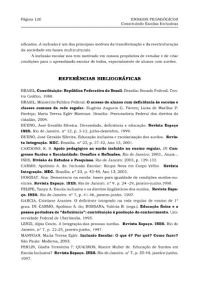 Página 120                                                 ENSAIOS PEDAGÓGICOS
                                                      Construindo Escolas Inclusivas




sificados. A inclusão é um dos principais motivos da transformação e da reestruturação
da sociedade em bases multiculturais.
     A inclusão escolar nos tem motivado em nossos propósitos de estudar e de criar
condições para o aprendizado escolar de todos, especialmente de alunos com surdez.



                     REFERÊNCIAS BIBLIOGRÁFICAS

BRASIL, Constituição: República Federativa do Brasil. Brasília: Senado Federal, Cen-
tro Gráfico, 1988.
BRASIL, Ministério Público Federal. O acesso de alunos com deficiência às escolas e
classes comuns da rede regular. Eugênia Augusta G. Fávero; Luisa de Marillac P.
Pantoja; Maria Teresa Eglér Mantoan. Brasília: Procuradoria Federal dos direitos do
cidadão, 2004.
BUENO, José Geraldo Silveira. Diversidade, deficiência e educação. Revista Espaço
INES. Rio de Janeiro. nº 12, p. 3-12, julho-dezembro, 1999.
BUENO, José Geraldo Silveira. Educação inclusiva e escolarização dos surdos. Revis-
ta Integração. MEC. Brasília. nº 23, p. 37-42, Ano 13, 2001.
CARDOSO, R. S. Apoio pedagógico ao surdo incluído no ensino regular. IN: Con-
gresso Surdez e Escolaridade: Desafios e Reflexões. Rio de Janeiro: 2003,. Anais...
INES, Divisão de Estudos e Pesquisas. Rio de Janeiro: 2003, p. 129-133.
CARMO, Apolônio A. do. Inclusão Escolar: Roupa Nova em Corpo Velho. Revista
Integração. MEC. Brasília. nº 23, p. 43-48, Ano 13, 2001.
DORZIAT, Ana. Democracia na escola: bases para igualdade de condições surdos-ou-
vintes. Revista Espaço. INES. Rio de Janeiro. nº 9, p. 24 -29, janeiro-junho,1998.
FELIPE, Tanya A. Escola inclusiva e os direitos lingüísticos dos surdos. Revista Espa-
ço. INES. Rio de Janeiro. nº 7, p. 41-46, janeiro-junho, 1997.
GARCIA, Cristiane Arantes. O deficiente integrado na rede regular de ensino de 1ª
grau. IN: CARMO, Apolônio A. do; ROSSANA, Valéria B. (orgs.). Educação física e a
pessoa portadora de “deficiência”: contribuição à produção do conhecimento. Uni-
versidade Federal de Uberlândia, 1995.
LENZI, Alpia Couto. A Integração das pessoas surdas. Revista Espaço. INES. Rio de
Janeiro. nº 7, p. 22-25, janeiro-junho, 1997.
MANTOAN, Maria Teresa Eglér. Inclusão Escolar: O que é? Por quê? Como fazer?
São Paulo: Moderna, 2003.
PERLIN, Gladis Teresinha T; QUADROS, Ronice Muller de. Educação de Surdos em
Escola Inclusiva? Revista Espaço. INES. Rio de Janeiro. nº 7, p. 35-40, janeiro-junho,
1997.
 