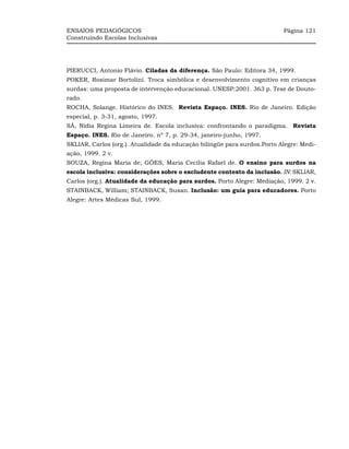 ENSAIOS PEDAGÓGICOS                                                       Página 121
Construindo Escolas Inclusivas




PIERUCCI, Antonio Flávio. Ciladas da diferença. São Paulo: Editora 34, 1999.
POKER, Rosimar Bortolini. Troca simbólica e desenvolvimento cognitivo em crianças
surdas: uma proposta de intervenção educacional. UNESP:2001. 363 p. Tese de Douto-
rado.
ROCHA, Solange. Histórico do INES. Revista Espaço. INES. Rio de Janeiro. Edição
especial, p. 3-31, agosto, 1997.
SÁ, Nídia Regina Limeira de. Escola inclusiva: confrontando o paradigma. Revista
Espaço. INES. Rio de Janeiro. nº 7, p. 29-34, janeiro-junho, 1997.
SKLIAR, Carlos (org.). Atualidade da educação bilíngüe para surdos.Porto Alegre: Medi-
ação, 1999. 2 v.
SOUZA, Regina Maria de; GÓES, Maria Cecília Rafael de. O ensino para surdos na
escola inclusiva: considerações sobre o excludente contexto da inclusão. IN: SKLIAR,
Carlos (org.). Atualidade da educação para surdos. Porto Alegre: Mediação, 1999. 2 v.
STAINBACK, William; STAINBACK, Susan. Inclusão: um guia para educadores. Porto
Alegre: Artes Médicas Sul, 1999.
 