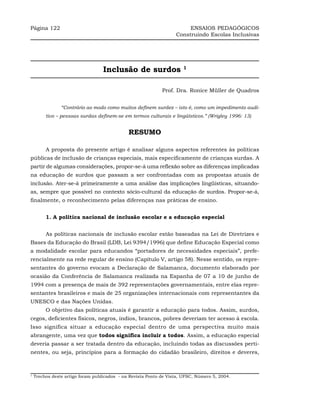 Página 122                                                              ENSAIOS PEDAGÓGICOS
                                                                   Construindo Escolas Inclusivas




                                   Inclusão de surdos                  1



                                                             Prof. Dra. Ronice Müller de Quadros


                “Contrário ao modo como muitos definem surdez – isto é, como um impedimento audi-
         tivo – pessoas surdas definem-se em termos culturais e lingüísticos.” (Wrigley 1996: 13)


                                              RESUMO

         A proposta do presente artigo é analisar alguns aspectos referentes às políticas
públicas de inclusão de crianças especiais, mais especificamente de crianças surdas. A
partir de algumas considerações, propor-se-á uma reflexão sobre as diferenças implicadas
na educação de surdos que passam a ser confrontadas com as propostas atuais de
inclusão. Ater-se-á primeiramente a uma análise das implicações lingüísticas, situando-
as, sempre que possível no contexto sócio-cultural da educação de surdos. Propor-se-á,
finalmente, o reconhecimento pelas diferenças nas práticas de ensino.


         1. A política nacional de inclusão escolar e a educação especial


         As políticas nacionais de inclusão escolar estão baseadas na Lei de Diretrizes e
Bases da Educação do Brasil (LDB, Lei 9394/1996) que define Educação Especial como
a modalidade escolar para educandos “portadores de necessidades especiais”, prefe-
rencialmente na rede regular de ensino (Capítulo V, artigo 58). Nesse sentido, os repre-
sentantes do governo evocam a Declaração de Salamanca, documento elaborado por
ocasião da Conferência de Salamanca realizada na Espanha de 07 a 10 de junho de
1994 com a presença de mais de 392 representações governamentais, entre elas repre-
sentantes brasileiros e mais de 25 organizações internacionais com representantes da
UNESCO e das Nações Unidas.
         O objetivo das políticas atuais é garantir a educação para todos. Assim, surdos,
cegos, deficientes físicos, negros, índios, brancos, pobres deveriam ter acesso à escola.
Isso significa situar a educação especial dentro de uma perspectiva muito mais
abrangente, uma vez que todos significa incluir a todos. Assim, a educação especial
deveria passar a ser tratada dentro da educação, incluindo todas as discussões perti-
nentes, ou seja, princípios para a formação do cidadão brasileiro, direitos e deveres,



1
    Trechos deste artigo foram publicados - na Revista Ponto de Vista, UFSC, Número 5, 2004.
 