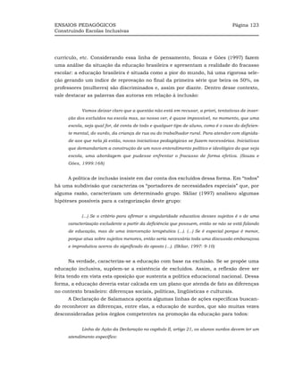 ENSAIOS PEDAGÓGICOS                                                                  Página 123
Construindo Escolas Inclusivas




currículo, etc. Considerando essa linha de pensamento, Souza e Góes (1997) fazem
uma análise da situação da educação brasileira e apresentam a realidade do fracasso
escolar: a educação brasileira é situada como a pior do mundo, há uma rigorosa sele-
ção gerando um índice de reprovação no final da primeira série que beira os 50%, os
professores (mulheres) são discriminados e, assim por diante. Dentro desse contexto,
vale destacar as palavras das autoras em relação à inclusão:


            Vamos deixar claro que a questão não está em recusar, a priori, tentativas de inser-
      ção dos excluídos na escola mas, ao nosso ver, é quase impossível, no momento, que uma
      escola, seja qual for, dê conta de todo e qualquer tipo de aluno, como é o caso do deficien-
      te mental, do surdo, da criança de rua ou do trabalhador rural. Para atender com dignida-
      de aos que nela já estão, novas iniciativas pedagógicas se fazem necessárias. Iniciativas
      que demandariam a construção de um novo entendimento político e ideológico do que seja
      escola, uma abordagem que pudesse enfrentar o fracasso de forma efetiva. (Souza e
      Góes, 1999:168)


      A política de inclusão insiste em dar conta dos excluídos dessa forma. Em “todos”
há uma subdivisão que caracteriza os “portadores de necessidades especiais” que, por
alguma razão, caracterizam um determinado grupo. Skliar (1997) analisou algumas
hipóteses possíveis para a categorização deste grupo:


            (...) Se o critério para afirmar a singularidade educativa desses sujeitos é o de uma
      caracterização excludente a partir da deficiência que possuem, então se não se está falando
      de educação, mas de uma intervenção terapêutica (...). (...) Se é especial porque é menor,
      porque atua sobre sujeitos menores, então seria necessária toda uma discussão embaraçosa
      e improdutiva acerca do significado do oposto (...). (Skliar, 1997: 9-10)


      Na verdade, caracteriza-se a educação com base na exclusão. Se se propõe uma
educação inclusiva, supõem-se a existência de excluídos. Assim, a reflexão deve ser
feita tendo em vista esta oposição que sustenta a política educacional nacional. Dessa
forma, a educação deveria estar calcada em um plano que atenda de fato as diferenças
no contexto brasileiro: diferenças sociais, políticas, lingüísticas e culturais.
      A Declaração de Salamanca aponta algumas linhas de ações específicas buscan-
do reconhecer as diferenças, entre elas, a educação de surdos, que são muitas vezes
desconsideradas pelos órgãos competentes na promoção da educação para todos:


            Linha de Ação da Declaração no capítulo II, artigo 21, os alunos surdos devem ter um
      atendimento específico:
 