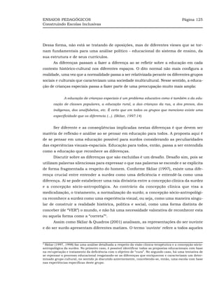 ENSAIOS PEDAGÓGICOS                                                                          Página 125
Construindo Escolas Inclusivas




Dessa forma, não está se tratando de oposições, mas de diferentes vieses que se tor-
nam fundamentais para uma análise político - educacional do sistema de ensino, da
sua estrutura e de seus currículos.
       As diferenças passam a fazer a diferença ao se refletir sobre a educação em cada
contexto histórico-cultural nos diferentes espaços. O dito normal não mais configura a
realidade, uma vez que a normalidade passa a ser relativizada perante os diferentes grupos
sociais e culturais que caracterizam uma sociedade multicultural. Nesse sentido, a educa-
ção de crianças especiais passa a fazer parte de uma preocupação muito mais ampla:


              A educação de crianças especiais é um problema educativo como é também o da edu-
       cação de classes populares, a educação rural, a das crianças da rua, a dos presos, dos
       indígenas, dos analfabetos, etc. É certo que em todos os grupos que menciono existe uma
       especificidade que os diferencia (...). (Skliar, 1997:14)


       Ser diferente e as conseqüências implicadas nestas diferenças é que devem ser
matéria de reflexão e análise ao se pensar em educação para todos. A proposta aqui é
de se pensar em uma educação possível para surdos considerando as peculiaridades
das experiências visuais-espaciais. Educação para todos, então, passa a ser entendida
como a educação que reconhece as diferenças.
       Discutir sobre as diferenças que são excluídas é um desafio. Desafio sim, pois se
utilizam palavras silenciosas para expressar o que nas palavras se esconde e se explicita
de forma fragmentada a respeito do homem. Conforme Skliar (1997), existe uma dife-
rença crucial entre entender a surdez como uma deficiência e entendê-la como uma
diferença. Aí se pode estabelecer uma raia divisória entre a concepção clínica da surdez
e a concepção sócio-antropológica. Ao contrário da concepção clínica que visa a
medicalização, o tratamento, a normalização do surdo; a concepção sócio-antropológi-
ca reconhece a surdez como uma experiência visual, ou seja, como uma maneira singu-
lar de construir a realidade histórica, política e social, como uma forma distinta de
conceber (de “VER”) o mundo, e não há uma necessidade valorativa de reconhecer esta
ou aquela forma como a “correta”4.
       Assim como Skliar & Quadros (2001) analisam, as representações do ser ouvinte
e do ser surdo apresentam diferentes matizes. O termo 'ouvinte' refere a todos aqueles



4
 Skliar (1997, 1998) faz uma análise detalhada a respeito da visão clínica-terapêutica e a concepção sócio-
antropológica da surdez. No primeiro caso, é possível identificar todas as propostas educacionais com base
na recuperação e tratamento da deficiência com o objetivo de “cura”. No segundo caso, há uma tentativa de
se repensar o processo educacional resgatando-se as diferenças que enriquecem e caracterizam um deter-
minado grupo cultural, no sentido já discutido anteriormente, concebendo-se, então, uma escola com base
nas experiências específicas deste grupo.
 