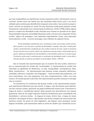 Página 126                                                                   ENSAIOS PEDAGÓGICOS
                                                                        Construindo Escolas Inclusivas




que não compartilham as experiências visuais enquanto surdos. Interessante é que os
'ouvintes' muitas vezes não sabem que são chamados desta forma, pois é um termo
utilizado pelos surdos para identificá-los enquanto não surdos. Isso acontece porque o
termo 'ouvinte' em oposição ao 'surdo' foi uma dicotomia criada pelos próprios surdos
intimamente relacionada com a demarcação da diferença. Perlin (1998) analisa alguns
pontos a respeito da identidade surda calcando seus ensaios na questão do ser igual,
da proximidade enquanto necessidade da pessoa surda. A autora usa a expressão “óculos
surdos”, diga-se de passagem, uma expressão especialmente visual, uma expressão
essencialmente surda. A autora prossegue suas reflexões da seguinte forma:


                 É uma identidade subordinada com o semelhante surdo, como muitos surdos narram.
         Ela se parece a um imã para a questão de identidades cruzadas. Esse fato é citado pelos
         surdos e particularmente sinalizado por uma mulher surda de 25 anos: aquilo no momento
         de meu encontro com os outros surdos era o igual que eu queria, tinha a comunicação que eu
         queria. Aquilo que identificavam eles identificava a mim também e fazia ser eu mesma, igual.
         O encontro surdo-surdo é essencial para a construção da identidade surda, é como abrir o
         baú que guarda os adornos que faltam ao personagem. (Perlin, 1998:54)


         Em se tratando das representações que os ouvintes têm dos surdos, observa-se
que as representações de surdos são “ouvintizadas”. A representação de surdez está
associada ao significado de deficiência, ou seja, incapacidade, incompetência, falta,
falha, insuficiência5… As representações das pessoas surdas enquanto deficientes,
mutilados, inferiores, incapazes, sem linguagem… estão nas falas das professoras, nos
seus comentários, nas suas perguntas, nos seus comportamentos, enfim, nas suas
mentes. Os surdos passam a perceber tais representações quando começam a interagir
com os ouvintes.
         Os movimentos de resistência dos grupos surdos a tais representações perpas-
sam experiências diferentes que são visuais. A língua, uma das formas mais expressi-
vas das culturas surdas, apresenta um papel fundamental nestas lutas. Comumente a
língua de sinais é considerada “gestos” pelas pessoas que desconhecem sua riqueza
gramatical, além de seu papel enquanto elemento fundamental para consolidação das
identidades e culturas surdas. As línguas de sinais, dentre elas, a língua de sinais
brasileira, são línguas de fato e representam uma forma completa de comunicação das
histórias surdas. Do ponto de vista lingüístico, são línguas como quaisquer outras
línguas estudadas, pois apresentam todos os níveis de análise que constituem as lín-



5
    Fonte: Aurélio Eletrônico V.1.4. 1994 verbetes “deficiência” e “insuficiência”.
 