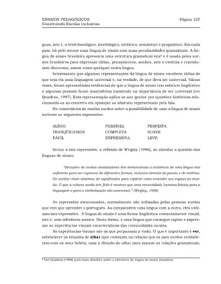 ENSAIOS PEDAGÓGICOS                                                                           Página 127
Construindo Escolas Inclusivas




guas, isto é, o nível fonológico, morfológico, sintático, semântico e pragmático. Em cada
país, há pelo menos uma língua de sinais com suas peculiaridades gramaticais. A lín-
gua de sinais brasileira apresenta uma estrutura gramatical rica6 e é usada pelos sur-
dos brasileiros para expressar idéias, pensamentos, sonhos, arte e estórias e reprodu-
zem discursos, assim como qualquer outra língua.
         Interessante que algumas representações da língua de sinais envolvem idéias de
que seja ela uma linguagem universal e, na verdade, de que deva ser universal. Várias
vezes, foram apresentadas evidências de que a língua de sinais tem estatuto lingüístico
e algumas pessoas ficam insatisfeitas insistindo na importância de ser universal (ver
Quadros, 1997). Esta representação aplica-se aos 'gestos' por questões históricas rela-
cionando-os ao concreto em oposição ao abstrato representado pela fala.
         Os comentários de muitos surdos sobre a possibilidade de usar a língua de sinais
incluem as seguintes expressões:


         ALÍVIO                             POSSÍVEL                     PERFEITA
         TRANQÜILIDADE                      COMPLETA                     SUAVE
         FÁCIL                              EXPRESSIVA                   LEVE


         Incluo a tais expressões, a reflexão de Wrigley (1996), ao abordar a questão das
línguas de sinais:


                “Gerações de surdos sinalizadores têm demonstrado a existência de uma língua rica
         suficiente para ser expressa de diferentes formas, inclusive através da poesia e de estórias.
         Os surdos criam sistemas de significados para explicar como entender seu espaço no mun-
         do. O que a cultura surda tem feito é mostrar que uma necessidade humana básica para a
         linguagem e para a simbolização são essenciais.” (Wrigley, 1996)


         As expressões mencionadas, normalmente são utilizadas pelas pessoas surdas
que têm que aprender o português. Ao compararem uma língua com a outra, eles utili-
zam tais expressões. A língua de sinais é uma forma lingüística essencialmente visual,
isto é, sem referência sonora. Desta forma, é uma língua que consegue captar e expres-
sar as experiências visuais características das comunidades surdas.
         As experiências visuais são as que perpassam a visão. O que é importante é ver,
estabelecer as relações de olhar (que começam na relação que os pais surdos estabele-
cem com os seus bebês), usar a direção do olhar para marcar as relações gramaticais,



6
    Ver Quadros (1999) para mais detalhes sobre a estrutura da língua de sinais brasileira.
 