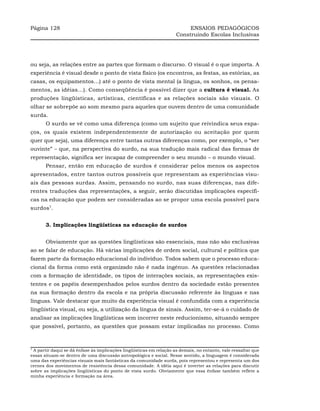 Página 128                                                                ENSAIOS PEDAGÓGICOS
                                                                     Construindo Escolas Inclusivas




ou seja, as relações entre as partes que formam o discurso. O visual é o que importa. A
experiência é visual desde o ponto de vista físico (os encontros, as festas, as estórias, as
casas, os equipamentos…) até o ponto de vista mental (a língua, os sonhos, os pensa-
mentos, as idéias…). Como conseqüência é possível dizer que a cultura é visual. As
produções lingüísticas, artísticas, científicas e as relações sociais são visuais. O
olhar se sobrepõe ao som mesmo para aqueles que ouvem dentro de uma comunidade
surda.
       O surdo se vê como uma diferença (como um sujeito que reivindica seus espa-
ços, os quais existem independentemente de autorização ou aceitação por quem
quer que seja), uma diferença entre tantas outras diferenças como, por exemplo, o “ser
ouvinte” – que, na perspectiva do surdo, na sua tradução mais radical das formas de
representação, significa ser incapaz de compreender o seu mundo – o mundo visual.
       Pensar, então em educação de surdos é considerar pelos menos os aspectos
apresentados, entre tantos outros possíveis que representam as experiências visu-
ais das pessoas surdas. Assim, pensando no surdo, nas suas diferenças, nas dife-
rentes traduções das representações, a seguir, serão discutidas implicações específi-
cas na educação que podem ser consideradas ao se propor uma escola possível para
surdos7.


       3. Implicações lingüísticas na educação de surdos


       Obviamente que as questões lingüísticas são essenciais, mas não são exclusivas
ao se falar de educação. Há várias implicações de ordem social, cultural e política que
fazem parte da formação educacional do indivíduo. Todos sabem que o processo educa-
cional da forma como está organizado não é nada ingênuo. As questões relacionadas
com a formação de identidade, os tipos de interações sociais, as representações exis-
tentes e os papéis desempenhados pelos surdos dentro da sociedade estão presentes
na sua formação dentro da escola e na própria discussão referente às línguas e nas
línguas. Vale destacar que muito da experiência visual é confundida com a experiência
lingüística visual, ou seja, a utilização da língua de sinais. Assim, ter-se-á o cuidado de
analisar as implicações lingüísticas sem incorrer neste reducionismo, situando sempre
que possível, portanto, as questões que possam estar implicadas no processo. Como



7
 A partir daqui se dá ênfase às implicações lingüísticas em relação as demais, no entanto, vale ressaltar que
essas situam-se dentro de uma discussão antropológica e social. Nesse sentido, a linguagem é considerada
uma das experiências visuais mais fantásticas da comunidade surda, pois representou e representa um dos
cernes dos movimentos de resistência dessa comunidade. A idéia aqui é inverter as relações para discutir
sobre as implicações lingüísticas do ponto de vista surdo. Obviamente que essa ênfase também reflete a
minha experiência e formação na área.
 