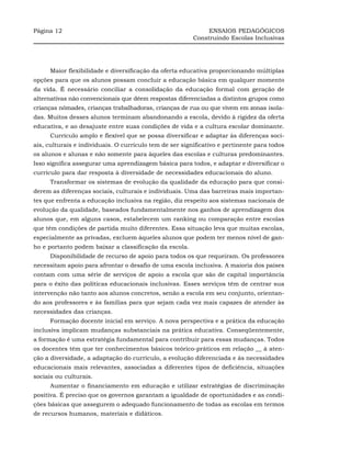 Página 12                                                     ENSAIOS PEDAGÓGICOS
                                                         Construindo Escolas Inclusivas




     Maior flexibilidade e diversificação da oferta educativa proporcionando múltiplas
opções para que os alunos possam concluir a educação básica em qualquer momento
da vida. É necessário conciliar a consolidação da educação formal com geração de
alternativas não convencionais que dêem respostas diferenciadas a distintos grupos como
crianças nômades, crianças trabalhadoras, crianças de rua ou que vivem em zonas isola-
das. Muitos desses alunos terminam abandonando a escola, devido à rigidez da oferta
educativa, e ao desajuste entre suas condições de vida e a cultura escolar dominante.
     Currículo amplo e flexível que se possa diversificar e adaptar às diferenças soci-
ais, culturais e individuais. O currículo tem de ser significativo e pertinente para todos
os alunos e alunas e não somente para àqueles das escolas e culturas predominantes.
Isso significa assegurar uma aprendizagem básica para todos, e adaptar e diversificar o
currículo para dar resposta à diversidade de necessidades educacionais do aluno.
     Transformar os sistemas de evolução da qualidade da educação para que consi-
derem as diferenças sociais, culturais e individuais. Uma das barreiras mais importan-
tes que enfrenta a educação inclusiva na região, diz respeito aos sistemas nacionais de
evolução da qualidade, baseados fundamentalmente nos ganhos de aprendizagem dos
alunos que, em alguns casos, estabelecem um ranking ou comparação entre escolas
que têm condições de partida muito diferentes. Essa situação leva que muitas escolas,
especialmente as privadas, excluem àqueles alunos que podem ter menos nível de gan-
ho e portanto podem baixar a classificação da escola.
     Disponibilidade de recurso de apoio para todos os que requeiram. Os professores
necessitam apoio para afrontar o desafio de uma escola inclusiva. A maioria dos países
contam com uma série de serviços de apoio a escola que são de capital importância
para o êxito das políticas educacionais inclusivas. Esses serviços têm de centrar sua
intervenção não tanto aos alunos concretos, senão a escola em seu conjunto, orientan-
do aos professores e às famílias para que sejam cada vez mais capazes de atender às
necessidades das crianças.
     Formação docente inicial em serviço. A nova perspectiva e a prática da educação
inclusiva implicam mudanças substanciais na prática educativa. Conseqüentemente,
a formação é uma estratégia fundamental para contribuir para essas mudanças. Todos
os docentes têm que ter conhecimentos básicos teórico-práticos em relação __ à aten-
ção a diversidade, a adaptação do currículo, a evolução diferenciada e às necessidades
educacionais mais relevantes, associadas a diferentes tipos de deficiência, situações
sociais ou culturais.
     Aumentar o financiamento em educação e utilizar estratégias de discriminação
positiva. É preciso que os governos garantam a igualdade de oportunidades e as condi-
ções básicas que assegurem o adequado funcionamento de todas as escolas em termos
de recursos humanos, materiais e didáticos.
 
