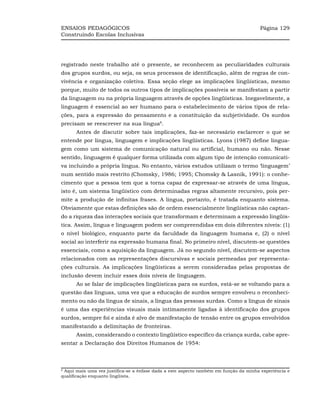 ENSAIOS PEDAGÓGICOS                                                                    Página 129
Construindo Escolas Inclusivas




registrado neste trabalho até o presente, se reconhecem as peculiaridades culturais
dos grupos surdos, ou seja, os seus processos de identificação, além de regras de con-
vivência e organização coletiva. Essa seção elege as implicações lingüísticas, mesmo
porque, muito de todos os outros tipos de implicações possíveis se manifestam a partir
da linguagem ou na própria linguagem através de opções lingüísticas. Inegavelmente, a
linguagem é essencial ao ser humano para o estabelecimento de vários tipos de rela-
ções, para a expressão do pensamento e a constituição da subjetividade. Os surdos
precisam se reescrever na sua língua8.
      Antes de discutir sobre tais implicações, faz-se necessário esclarecer o que se
entende por língua, linguagem e implicações lingüísticas. Lyons (1987) define lingua-
gem como um sistema de comunicação natural ou artificial, humano ou não. Nesse
sentido, linguagem é qualquer forma utilizada com algum tipo de intenção comunicati-
va incluindo a própria língua. No entanto, vários estudos utilizam o termo ‘linguagem’
num sentido mais restrito (Chomsky, 1986; 1995; Chomsky & Lasnik, 1991): o conhe-
cimento que a pessoa tem que a torna capaz de expressar-se através de uma língua,
isto é, um sistema lingüístico com determinadas regras altamente recursivo, pois per-
mite a produção de infinitas frases. A língua, portanto, é tratada enquanto sistema.
Obviamente que estas definições são de ordem essencialmente lingüísticas não captan-
do a riqueza das interações sociais que transformam e determinam a expressão lingüís-
tica. Assim, língua e linguagem podem ser compreendidas em dois diferentes níveis: (1)
o nível biológico, enquanto parte da faculdade da linguagem humana e, (2) o nível
social ao interferir na expressão humana final. No primeiro nível, discutem-se questões
essenciais, como a aquisição da linguagem. Já no segundo nível, discutem-se aspectos
relacionados com as representações discursivas e sociais permeadas por representa-
ções culturais. As implicações lingüísticas a serem consideradas pelas propostas de
inclusão devem incluir esses dois níveis de linguagem.
      Ao se falar de implicações lingüísticas para os surdos, está-se se voltando para a
questão das línguas, uma vez que a educação de surdos sempre envolveu o reconheci-
mento ou não da língua de sinais, a língua das pessoas surdas. Como a língua de sinais
é uma das experiências visuais mais intimamente ligadas à identificação dos grupos
surdos, sempre foi e ainda é alvo de manifestação de tensão entre os grupos envolvidos
manifestando a delimitação de fronteiras.
      Assim, considerando o contexto lingüístico específico da criança surda, cabe apre-
sentar a Declaração dos Direitos Humanos de 1954:



8
 Aqui mais uma vez justifica-se a ênfase dada a este aspecto também em função da minha experiência e
qualificação enquanto lingüista.
 