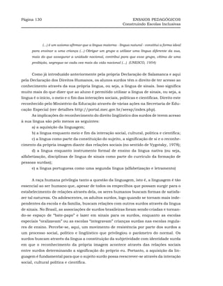 Página 130                                                           ENSAIOS PEDAGÓGICOS
                                                                Construindo Escolas Inclusivas




             (...) é um axioma afirmar que a língua materna - língua natural - constitui a forma ideal
      para ensinar a uma criança (...) Obrigar um grupo a utilizar uma língua diferente da sua,
      mais do que assegurar a unidade nacional, contribui para que esse grupo, vítima de uma
      proibição, segregue-se cada vez mais da vida nacional (...) (UNESCO, 1954)


      Como já introduzido anteriormente pela própria Declaração de Salamanca e aqui
pela Declaração dos Direitos Humanos, os alunos surdos têm o direito de ter acesso ao
conhecimento através da sua própria língua, ou seja, a língua de sinais. Isso significa
muito mais do que dizer que ao aluno é permitido utilizar a língua de sinais, ou seja, a
língua é o início, o meio e o fim das interações sociais, políticas e científicas. Direito este
reconhecido pelo Ministério da Educação através de várias ações na Secretaria de Edu-
cação Especial (ver detalhes http://portal.mec.gov.br/seesp/index.php).
      As implicações do reconhecimento do direito lingüístico dos surdos de terem acesso
à sua língua são pelo menos as seguintes:
      a) a aquisição da linguagem;
      b) a língua enquanto meio e fim da interação social, cultural, política e científica;
      c) a língua como parte da constituição do sujeito, a significação de si e o reconhe-
cimento da própria imagem diante das relações sociais (no sentido de Vygotsky, 1978);
      d) a língua enquanto instrumento formal de ensino da língua nativa (ou seja,
alfabetização, disciplinas de língua de sinais como parte do currículo da formação de
pessoas surdas);
      e) a língua portuguesa como uma segunda língua (alfabetização e letramento)


      A raça humana privilegia tanto a questão da linguagem, isto é, a linguagem é tão
essencial ao ser humano que, apesar de todos os empecilhos que possam surgir para o
estabelecimento de relações através dela, os seres humanos buscam formas de satisfa-
zer tal natureza. Os adolescentes, os adultos surdos, logo quando se tornam mais inde-
pendentes da escola e da família, buscam relações com outros surdos através da língua
de sinais. No Brasil, as associações de surdos brasileiras foram sendo criadas e tornan-
do-se espaço de “bate-papo” e lazer em sinais para os surdos, enquanto as escolas
especiais “oralizavam” ou as escolas “integravam” crianças surdas nas escolas regula-
res de ensino. Percebe-se, aqui, um movimento de resistência por parte dos surdos a
um processo social, político e lingüístico que privilegiou o parâmetro do normal. Os
surdos buscam através da língua a constituição da subjetividade com identidade surda
em que o reconhecimento da própria imagem acontece através das relações sociais
entre surdos determinando a significação do próprio eu. Portanto, a aquisição da lin-
guagem é fundamental para que o sujeito surdo possa reescrever-se através da interação
social, cultural política e científica.
 