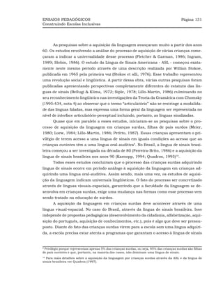 ENSAIOS PEDAGÓGICOS                                                                        Página 131
Construindo Escolas Inclusivas




      As pesquisas sobre a aquisição da linguagem avançaram muito a partir dos anos
60. Os estudos envolvendo a análise do processo de aquisição de várias crianças come-
çaram a indicar a universalidade desse processo (Fletcher & Garman, 1986; Ingram,
1989; Slobin, 1986). O estudo da Língua de Sinais Americana - ASL - começou exata-
mente neste mesmo período através de uma descrição realizada por Willian Stokoe,
publicada em 1965 pela primeira vez (Stokoe et alli, 1976). Esse trabalho representou
uma revolução social e lingüística. A partir dessa obra, várias outras pesquisas foram
publicadas apresentando perspectivas completamente diferentes do estatuto das lín-
guas de sinais (Bellugi & Klima, 1972; Siple, 1978; Lillo-Martin, 1986) culminando no
seu reconhecimento lingüístico nas investigações da Teoria da Gramática com Chomsky
(1995:434, nota 4) ao observar que o termo “articulatório” não se restringe a modalida-
de das línguas faladas, mas expressa uma forma geral da linguagem ser representada no
nível de interface articulatório-perceptual incluindo, portanto, as línguas sinalizadas.
      Quase que em paralelo a esses estudos, iniciaram-se as pesquisas sobre o pro-
cesso de aquisição da linguagem em crianças surdas, filhas de pais surdos (Meier,
1980; Loew, 1984; Lillo-Martin, 1986; Petitto, 1987). Essas crianças apresentam o pri-
vilégio de terem acesso a uma língua de sinais em iguais condições ao acesso que as
crianças ouvintes têm a uma língua oral-auditiva9. No Brasil, a língua de sinais brasi-
leira começou a ser investigada na década de 80 (Ferreira-Brito, 1986) e a aquisição da
língua de sinais brasileira nos anos 90 (Karnopp, 1994; Quadros, 1995)10.
      Todos esses estudos concluíram que o processo das crianças surdas adquirindo
língua de sinais ocorre em período análogo à aquisição da linguagem em crianças ad-
quirindo uma língua oral-auditiva. Assim sendo, mais uma vez, os estudos de aquisi-
ção da linguagem indicam universais lingüísticos. O fato do processo ser concretizado
através de línguas visuais-espaciais, garantindo que a faculdade da linguagem se de-
senvolva em crianças surdas, exige uma mudança nas formas como esse processo vem
sendo tratado na educação de surdos.
      A aquisição da linguagem em crianças surdas deve acontecer através de uma
língua visual-espacial. No caso do Brasil, através da língua de sinais brasileira. Isso
independe de propostas pedagógicas (desenvolvimento da cidadania, alfabetização, aqui-
sição do português, aquisição de conhecimentos, etc.), pois é algo que deve ser pressu-
posto. Diante do fato das crianças surdas virem para a escola sem uma língua adquiri-
da, a escola precisa estar atenta a programas que garantam o acesso à língua de sinais


9
 Privilégio porque representam apenas 5% das crianças surdas, ou seja, 95% das crianças surdas são filhas
de pais ouvintes e que, portanto, na maioria dos casos, não dominam uma língua de sinais.
10
  Para mais detalhes sobre a aquisição da linguagem por crianças surdas através da ASL e da língua de
sinais brasileira ver Quadros (1997).
 