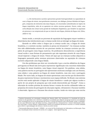 ENSAIOS PEDAGÓGICOS                                                                              Página 133
Construindo Escolas Inclusivas




              (...) Os interlocutores ouvintes apresentam grande heterogeneidade na capacidade de
       usar a língua de sinais, mas geralmente constroem, nos diálogos, formas híbridas de lingua-
       gem, compostas de elementos das duas línguas, em enunciados subordinados às regras da
       língua majoritária, além de se apoiarem em vários recursos gestuais. Ocorre, então, uma
       certa diluição dos sinais numa gestalt de realizações lingüísticas, que interfere na aquisição
       em processo e na compreensão de que se trata de uma língua, distinta da língua oral. (Góes,
       2000:41-42)


       Assim sendo, a atenção ao processo de aquisição da linguagem requer também a
observância dos interlocutores que a criança surda terá ao interagir na língua de sinais.
       Quando se reflete sobre a língua que a criança surda usa, a língua de sinais
brasileira, e o contexto escolar, também se pensa em letramento12. As crianças surdas
têm sido alfabetizadas através de um processo similar às crianças ouvintes que dis-
põem do português como língua materna. Os professores desconhecem a experiência
visual surda e suas formas de pensamento que são expressas através de uma língua
visual-espacial: a língua de sinais. Vimos até aqui que as crianças surdas adquirem a
linguagem passando pelos mesmos processos observados na aquisição de crianças
ouvintes adquirindo uma língua falada.
       Um dos problemas que deve ser reconhecido é que a escrita alfabética da língua
portuguesa no Brasil não serve para representar significação com conceitos elaborados
na língua de sinais brasileira, uma língua visual espacial. Um grafema, uma sílaba,
uma palavra escrita no português não apresentam nenhuma analogia com um fonema,
uma sílaba e uma palavra na língua de sinais brasileira, mas sim com o português
falado. Por outro lado, as línguas de sinais apresentam uma escrita que foi desenvolvi-
da para representar formas e movimentos num espaço definido. No Brasil, esse sistema
escrito está sendo aplicado à língua de sinais brasileira e usado por alguns surdos a
partir de um projeto de pesquisa que está sendo desenvolvido por Stumpf13. Como a
educação de surdos prioriza da mesma forma o ensino da escrita utilizando todas as
propostas de ensino do português da educação regular, obviamente o fracasso também
é observado. Agrava-se o fracasso dos alunos surdos, tendo em vista que essa escrita



9
 Usamos letramento na concepção utilizada por Soares (2001:18): letramento é o resultado da ação de
ensinar ou de aprender a ler e escrever: o estado ou a condição que adquire um grupo social ou um indivíduo
como conseqüência de ter-se apropriado da escrita. O termo letramento está relacionado, então, à habilida-
de em usar diferentes tipos de textos escritos, compreendê-los, interpretá-los e extrair informações deles.
Por outro lado, o termo clássico “alfabetização” limita-se ao domínio da leitura e escrita e é o termo utilizado
para referir à aprendizagem da leitura e escrita na série inicial.
 Doutoranda Marianne Stumpf – UFRGS – no curso de Pós-Graduação em Informática na Educação. Para
10

uma visualização desse sistema de escrita ver a página: www.signwriting.org
 