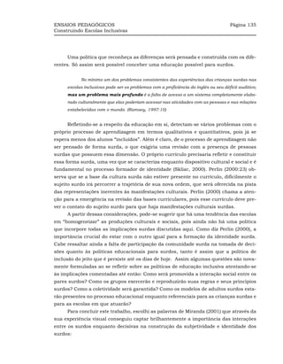ENSAIOS PEDAGÓGICOS                                                                   Página 135
Construindo Escolas Inclusivas




     Uma política que reconheça as diferenças será pensada e construída com os dife-
rentes. Só assim será possível conceber uma educação possível para surdos.


           No mínimo um dos problemas consistentes das experiências das crianças surdas nas
     escolas inclusivas pode ser os problemas com a proficiência do inglês ou seu déficit auditivo;
     mas um problema mais profundo é a falta de acesso a um sistema completamente elabo-
     rado culturalmente que elas poderiam acessar nas atividades com as pessoas e nas relações
     estabelecidas com o mundo. (Ramsey, 1997:10)


     Refletindo-se a respeito da educação em si, detectam-se vários problemas com o
próprio processo de aprendizagem em termos qualitativos e quantitativos, pois já se
espera menos dos alunos “incluídos”. Além é claro, de o processo de aprendizagem não
ser pensado de forma surda, o que exigiria uma revisão com a presença de pessoas
surdas que possuem essa dimensão. O próprio currículo precisaria refletir e constituir
essa forma surda, uma vez que se caracteriza enquanto dispositivo cultural e social e é
fundamental no processo formador de identidade (Skliar, 2000). Perlin (2000:23) ob-
serva que se a base da cultura surda não estiver presente no currículo, dificilmente o
sujeito surdo irá percorrer a trajetória de sua nova ordem, que será oferecida na pista
das representações inerentes às manifestações culturais. Perlin (2000) chama a aten-
ção para a emergência na revisão das bases curriculares, pois esse currículo deve pre-
ver o contato do sujeito surdo para que haja manifestações culturais surdas.
     A partir dessas considerações, pode-se sugerir que há uma tendência das escolas
em “homogeneizar” as produções culturais e sociais, pois ainda não há uma política
que incorpore todas as implicações surdas discutidas aqui. Como diz Perlin (2000), a
importância crucial do estar com o outro igual para a formação da identidade surda.
Cabe ressaltar ainda a falta de participação da comunidade surda na tomada de deci-
sões quanto às políticas educacionais para surdos, tanto é assim que a política de
inclusão do jeito que é persiste até os dias de hoje. Assim algumas questões são nova-
mente formuladas ao se refletir sobre as políticas de educação inclusiva atentando-se
às implicações comentadas até então: Como será promovida a interação social entre os
pares surdos? Como os grupos exercerão e reproduzirão suas regras e seus princípios
surdos? Como a coletividade será garantida? Como os modelos de adultos surdos esta-
rão presentes no processo educacional enquanto referenciais para as crianças surdas e
para as escolas em que atuarão?
     Para concluir este trabalho, escolhi as palavras de Miranda (2001) que através da
sua experiência visual conseguiu captar brilhantemente a importância das interações
entre os surdos enquanto decisivas na construção da subjetividade e identidade dos
surdos:
 