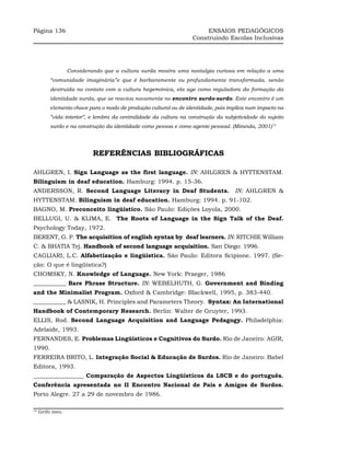 Página 136                                                             ENSAIOS PEDAGÓGICOS
                                                                  Construindo Escolas Inclusivas




                 Considerando que a cultura surda mostra uma nostalgia curiosa em relação a uma
         “comunidade imaginária”e que é barbaramente ou profundamente transformada, senão
         destruída no contato com a cultura hegemônica, ela age como reguladora da formação da
         identidade surda, que se reaviva novamente no encontro surdo-surdo. Este encontro é um
         elemento chave para o modo de produção cultural ou de identidade, pois implica num impacto na
         “vida interior”, e lembra da centralidade da cultura na construção da subjetividade do sujeito
         surdo e na construção da identidade como pessoa e como agente pessoal. (Miranda, 2001)14




                          REFERÊNCIAS BIBLIOGRÁFICAS

AHLGREN, I. Sign Language as the first language. IN: AHLGREN & HYTTENSTAM.
Bilinguism in deaf education. Hamburg: 1994. p. 15-36.
ANDERSSON, R. Second Language Literacy in Deaf Students. IN: AHLGREN &
HYTTENSTAM. Bilinguism in deaf education. Hamburg: 1994. p. 91-102.
BAGNO, M. Preconceito lingüístico. São Paulo: Edições Loyola, 2000.
BELLUGI, U. & KLIMA, E. The Roots of Language in the Sign Talk of the Deaf.
Psychology Today, 1972.
BERENT, G. P. The acquisition of english syntax by deaf learners. IN: RITCHIE William
C. & BHATIA Tej. Handbook of second language acquisition. San Diego: 1996.
CAGLIARI, L.C. Alfabetização e lingüística. São Paulo: Editora Scipione. 1997. (Se-
ção: O que é lingüística?)
CHOMSKY, N. Knowledge of Language. New York: Praeger, 1986
___________ Bare Phrase Structure. IN: WEBELHUTH, G. Government and Binding
and the Minimalist Program. Oxford & Cambridge: Blackwell, 1995, p. 383-440.
___________ & LASNIK, H. Principles and Parameters Theory. Syntax: An International
Handbook of Contemporary Research. Berlin: Walter de Gruyter, 1993.
ELLIS, Rod. Second Language Acquisition and Language Pedagogy. Philadelphia:
Adelaide, 1993.
FERNANDES, E. Problemas Lingüísticos e Cognitivos do Surdo. Rio de Janeiro: AGIR,
1990.
FERREIRA BRITO, L. Integração Social & Educação de Surdos. Rio de Janeiro: Babel
Editora, 1993.
_________________ Comparação de Aspectos Lingüísticos da LSCB e do português.
Conferência apresentada no II Encontro Nacional de Pais e Amigos de Surdos.
Porto Alegre. 27 a 29 de novembro de 1986.

14
     Grifo meu
 