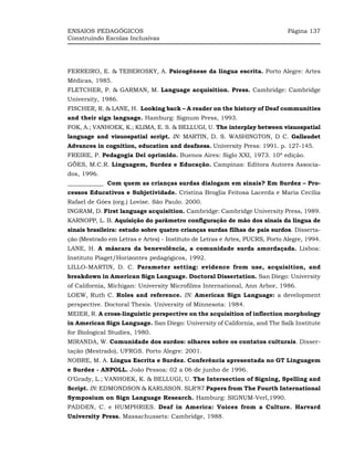 ENSAIOS PEDAGÓGICOS                                                           Página 137
Construindo Escolas Inclusivas




FERREIRO, E. & TEBEROSKY, A. Psicogênese da língua escrita. Porto Alegre: Artes
Médicas, 1985.
FLETCHER, P. & GARMAN, M. Language acquisition. Press. Cambridge: Cambridge
University, 1986.
FISCHER, R. & LANE, H. Looking back – A reader on the history of Deaf communities
and their sign language. Hamburg: Signum Press, 1993.
FOK, A.; VANHOEK, K.; KLIMA, E. S. & BELLUGI, U. The interplay between visuospatial
language and visuospatial script. IN: MARTIN, D. S. WASHINGTON, D C. Gallaudet
Advances in cognition, education and deafness. University Press: 1991. p. 127-145.
FREIRE, P. Pedagogia Del oprimido. Buenos Aires: Siglo XXI, 1973. 10ª edição.
GÖES, M.C.R. Linguagem, Surdez e Educação. Campinas: Editora Autores Associa-
dos, 1996.
____________ Com quem as crianças surdas dialogam em sinais? Em Surdez – Pro-
cessos Educativos e Subjetividade. Cristina Broglia Feitosa Lacerda e Maria Cecília
Rafael de Góes (org.) Lovise. São Paulo. 2000.
INGRAM, D. First language acquisition. Cambridge: Cambridge University Press, 1989.
KARNOPP, L. B. Aquisição do parâmetro configuração de mão dos sinais da língua de
sinais brasileira: estudo sobre quatro crianças surdas filhas de pais surdos. Disserta-
ção (Mestrado em Letras e Artes) - Instituto de Letras e Artes, PUCRS, Porto Alegre, 1994.
LANE, H. A máscara da benevolência, a comunidade surda amordaçada. Lisboa:
Instituto Piaget/Horizontes pedagógicos, 1992.
LILLO-MARTIN, D. C. Parameter setting: evidence from use, acquisition, and
breakdown in American Sign Language. Doctoral Dissertation. San Diego: University
of California, Michigan: University Microfilms International, Ann Arbor, 1986.
LOEW, Ruth C. Roles and reference. IN: American Sign Language: a development
perspective. Doctoral Thesis. University of Minnesota: 1984.
MEIER, R. A cross-linguistic perspective on the acquisition of inflection morphology
in American Sign Language. San Diego: University of California, and The Salk Institute
for Biological Studies, 1980.
MIRANDA, W. Comunidade dos surdos: olhares sobre os contatos culturais. Disser-
tação (Mestrado), UFRGS. Porto Alegre: 2001.
NOBRE, M. A. Língua Escrita e Surdez. Conferência apresentada no GT Linguagem
e Surdez - ANPOLL. João Pessoa: 02 a 06 de junho de 1996.
O’Grady, L.; VANHOEK, K. & BELLUGI, U. The Intersection of Signing, Spelling and
Script. IN: EDMONDSON & KARLSSON. SLR’87 Papers from The Fourth International
Symposium on Sign Language Research. Hamburg: SIGNUM-Verl,1990.
PADDEN, C. e HUMPHRIES. Deaf in America: Voices from a Culture. Harvard
University Press. Massachussets: Cambridge, 1988.
 
