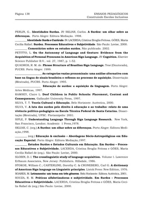Página 138                                                    ENSAIOS PEDAGÓGICOS
                                                         Construindo Escolas Inclusivas




PERLIN, G.. Identidades Surdas. IN: SKLIAR, Carlos. A Surdez: um olhar sobre as
diferenças. Porto Alegre: Editora Mediação. 1998.
_________ Identidade Surda e Currículo. IN: LACERDA, Cristina Broglia Feitosa. GÓES, Maria
Cecília Rafael. Surdez. Processos Educativos e Subjetividade. São Paulo: Lovise, 2000.
_________ Comentários sobre os estudos surdos. Não publicado. 2002.
PETITTO, L. On the Autonomy of Language and Gesture: Evidence from the
Acquisition of Personal Pronoums in American Sign Language. IN: Cognition. Elsevier
Science Publisher B.V.. vol. 27, 1987, p. 1-52.
QUADROS, R. M. de. Phrase Structure of Brazilian Sign Language. Tese (Doutorado),
PUCRS. Porto Alegre: 1999.
____________________ As categorias vazias pronominais: uma análise alternativa com
base na língua de sinais brasileira e reflexos no processo de aquisição. Dissertação
(Mestrado), PUCRS. Porto Alegre: 1995.
___________________ Educação de surdos: a aquisição da linguagem. Porto Alegre:
Artes Médicas, 1997.
RAMSEY, Claire L. Deaf Children in Public Schools: Placement, Context and
Consequences. Gallaudet University Press, 1997.
SILVA, T. T. Teoria Cultural e Educação. Belo Horizonte: Autêntica, 2000.
SILVA, V. A luta dos surdos pelo direito à educação e ao trabalho: relato de uma
vivência político-pedagógica na Escola Técnica Federal de Santa Catarina. Disser-
tação (Mestrado), UFSC. Florianópolis: 2001.
SIPLE, P. Understanding Language Through Sign Language Research. New York,
San Francisco, London: Academic 1 Press,1978.
SKLIAR, C. (org.) A Surdez: um olhar sobre as diferenças. Porto Alegre: Editora Medi-
ação,1998.
_________ (org.) Educação & exclusão – Abordagens Sócio-Antropológicas em Edu-
cação Especial. Porto Alegre: Editora Mediação,1997.
_________ Estudos Surdos e Estudos Culturais em Educação. Em Surdez – Proces-
sos Educativos e Subjetividade. LACERDA, Cristina Broglia Feitosa e GÓES, Maria
Cecília Rafael de (org.). São Paulo: Lovise, 2000.
SLOBIN, D. I. The crosslinguistic study of language acquisition. Volume 1. Lawrence
Erlbaum Associates, New Jersey: Publishers. Hillsdale, 1986.
STOKOE, William C.; CASTERLINE, Dorothy C. & CRONEBERG, Carl G. A dictionary
of American Sign language on Linguistic principles. Listok Press: New Edition, 1976.
SOARES, M. Letramento: um tema em três gêneros. Belo Horizonte: Editora Autêntica, 2001.
SOUZA, R. M. Práticas alfabetizadoras e subjetividade. Em Surdez – Processos
Educativos e Subjetividade. LACERDA, Cristina Broglia Feitosa e GÓES, Maria Cecí-
lia Rafael de (org.) São Paulo: Lovise, 2000.
 