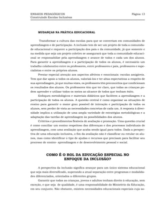 ENSAIOS PEDAGÓGICOS                                                           Página 13
Construindo Escolas Inclusivas




     MUDANÇAS NA PRÁTICA EDUCACIONAL


      Transformar a cultura das escolas para que se convertam em comunidades de
aprendizagem e de participação. A inclusão tem de ser um projeto de toda a comunida-
de educacional e requerer a participação dos pais e da comunidade, já que somente e
na medida que seja um projeto coletivo se assegurará que toda a comunidade educaci-
onal se responsabilize pela aprendizagem e avance de todos e cada um dos alunos.
Para garantir a aprendizagem e a participação de todos os alunos, é necessário um
trabalho colaborativo entre os professores, entre professores e pais, professores e espe-
cialistas e entre os próprios alunos.
     Prestar especial atenção aos aspectos afetivos e emocionais: escolas amigáveis.
Tem que dar apoio a todos os alunos, valorizá-los e ter altas expectativas a respeito de
sua aprendizagem, já que muitas vezes, os professores têm preconceitos que condicionam
os resultados dos alunos. Os professores têm que ter claro, que todas as crianças po-
dem aprender e utilizar todos os meios ao alcance de todos que tenham êxito.
     Enfoques metodológicos e materiais didáticos que facilitem a aprendizagem e a
participação de todos os alunos. A questão central é como organizar as situações de
ensino para garantir o maior grau possível de interação e participação de todos os
alunos, sem perder de vista as necessidades concretas de cada um. A resposta à diver-
sidade implica a utilização de uma ampla variedade de estratégias metodológicas e a
adaptação das tarefas de aprendizagem às possibilidades dos alunos.
     Critérios e procedimentos flexíveis de avaliação e promoção. Uma questão crucial
é como conciliar um ensino respeitoso das diferenças e dos processos individuais de
aprendizagem, com uma avaliação que acaba sendo igual para todos. Dada a perspec-
tiva de uma educação inclusiva, o fim da avaliação não é classificar ou rotular os alu-
nos, mas como identificar o tipo de ajudas e recursos que precisam para facilitar seu
processo de ensino- aprendizagem e de desenvolvimento pessoal e social.



            COMO É O ROL DA EDUCAÇÃO ESPECIAL NO
                   ENFOQUE DA INCLUSÃO?

     A perspectiva da inclusão significa avançar para um único sistema educacional
que seja mais diversificado, superando a atual separação entre programas e modalida-
des diferenciados, orientados a diferentes grupos.
     Garantir que todas as crianças, jovens e adultos tenham direito à educação, sem
exceção, e que seja de qualidade, é uma responsabilidade do Ministério da Educação,
em seu conjunto. Não obstante, existem necessidades educacionais especiais cuja sa-
 