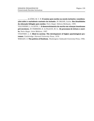 ENSAIOS PEDAGÓGICOS                                                       Página 139
Construindo Escolas Inclusivas




____________ & GÓES, M. C. R. O ensino para surdos na escola inclusiva: considera-
ções sobre o excludente contexto da inclusão. IN: SKLIAR, Carlos. Em Atualidades
da educação bilíngüe para surdos. Porto Alegre: Editora Mediação, 1999.
TOLCHINSKY, L. & LEVIN, I.. O desenvolvimento da escrita em crianças israelenses
pré-escolares. IN: FERREIRO, E. & PALACIO, M. G.. Os processos de leitura e escri-
ta. Porto Alegre: Artes Médicas, 1987.
VYGOTSKY, L. S. Mind in society. The development of higher psychological pro-
cesses. Cambriedge: Harvard University Press, 1978
WRIGLEY, O. The politics of Deafness. Washington: Gallaudet University Press, 1996.
 