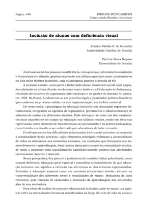 Página 140                                                   ENSAIOS PEDAGÓGICOS
                                                        Construindo Escolas Inclusivas




          Inclusão de alunos com deficiência visual

                                                         Erenice Natália S. de Carvalho
                                                      Universidade Católica de Brasília


                                                                  Patrícia Neves Raposo
                                                                Universidade de Brasília


     A inclusão social das pessoas com deficiência, como processo culturalmente construído
e historicamente situado, ganhou expressão nos últimos quarenta anos, inspirando-se
na luta pelos direitos humanos, cuja culminância marcou a década de 60.
     A inclusão escolar, como parte e fruto tardio desse movimento social mais amplo,
foi enfatizada na última década, tendo como marco histórico a Declaração de Salamanca,
resultado do encontro de organismos internacionais e dirigentes de dezenas de países,
em 1994. No Brasil, fundamenta-se em preceitos legais e postulados político-filosóficos
que conferem ao processo solidez na sua implementação, em âmbito nacional.
     De certo modo, o paradigma da educação inclusiva tem alcançado expressão in-
ternacional, integrando as agendas de legisladores, governantes e administradores de
sistemas de ensino em diferentes âmbitos. Pode distinguir-se como um dos movimen-
tos mais importantes no campo da educação nos últimos tempos, tendo em vista sua
repercussão como elemento de transformação do pensamento e da prática pedagógica,
constituindo um desafio a ser enfrentado por educadores de todo o mundo.
     O enfrentamento das dificuldades relacionadas à educação inclusiva corresponde
à complexidade desse processo, cujos elementos principais enfatizam a acessibilidade
de todos os educandos aos ambientes escolares, em condições que favoreçam seu de-
senvolvimento e aprendizagem, bem como a plena participação na comunidade escolar,
de modo a promover uma transformação significativamente positiva nas identidades
institucional, docente e discente.
     Nessa perspectiva, fica patente a pertinência de combater falsas polaridades, como
normal-deficiente, educação geral-especial e consolidar o entendimento de que educa-
ção inclusiva não significa a extinção das estruturas ou dos recursos especializados.
Entender a educação especial como um processo educacional escolar, situado na
transversalidade dos diferentes níveis e modalidades de ensino. Mediadora da ação
educativa, pela remoção de obstáculos e promoção da aprendizagem dos educandos
alvo de sua mediadora.
     Para efeito de análise do processo educacional inclusivo, pode-se traçar um para-
lelo entre as necessidades humanas manifestadas ao longo do ciclo de vida do aluno e
 